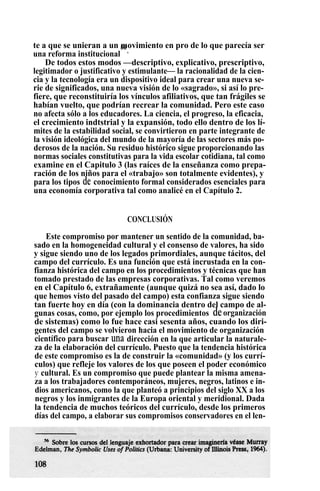 te a que se unieran a un movimiento en pro de lo que parecía ser
una reforma institucional
56
.
De todos estos modos —descriptivo, explicativo, prescriptivo,
legitimador o justificativo y estimulante— la racionalidad de la cien-
cia y la tecnología era un dispositivo ideal para crear una nueva se-
rie de significados, una nueva visión de lo «sagrado», si así lo pre-
fiere, que reconstituiría los vínculos afiliativos, que tan frágiles se
habían vuelto, que podrían recrear la comunidad. Pero este caso
no afecta sólo a los educadores. La ciencia, el progreso, la eficacia,
el crecimiento indtstrial y la expansión, todo ello dentro de los lí-
mites de la estabilidad social, se convirtieron en parte integrante de
la visión ideológica del mundo de la mayoría de las sectores más po-
derosos de la nación. Su residuo histórico sigue proporcionando las
normas sociales constitutivas para la vida escolar cotidiana, tal como
examine en el Capitulo 3 (las raíces de la enseñanza como prepa-
ración de los niños para el «trabajo» son totalmente evidentes), y
para los tipos de conocimiento formal considerados esenciales para
una economía corporativa tal como analicé en el Capítulo 2.
CONCLUSIÓN
Este compromiso por mantener un sentido de la comunidad, ba-
sado en la homogeneidad cultural y el consenso de valores, ha sido
y sigue siendo uno de los legados primordiales, aunque tácitos, del
campo del currículo. Es una función que está incrustada en la con-
fianza histórica del campo en los procedimientos y técnicas que han
tomado prestado de las empresas corporativas. Tal como veremos
en el Capítulo 6, extrañamente (aunque quizá no sea así, dado lo
que hemos visto del pasado del campo) esta confianza sigue siendo
tan fuerte hoy en día (con la dominancia dentro del campo de al-
gunas cosas, como, por ejemplo los procedimientos deorganización
de sistemas) como lo fue hace casi sesenta años, cuando los diri-
gentes del campo se volvieron hacia el movimiento de organización
científico para buscar una dirección en la que articular la naturale-
za de la elaboración del currículo. Puesto que la tendencia histórica
de este compromiso es la de construir la «comunidad» (y los currí-
culos) que refleje los valores de los que poseen el poder económico
y cultural. Es un compromiso que puede plantear la misma amena-
za a los trabajadores contemporáneos, mujeres, negros, latinos e in-
dios americanos, como la que planteó a principios del siglo XX a los
negros y los inmigrantes de la Europa oriental y meridional. Dada
la tendencia de muchos teóricos del currículo, desde los primeros
días del campo, a elaborar sus compromisos conservadores en el len-
 