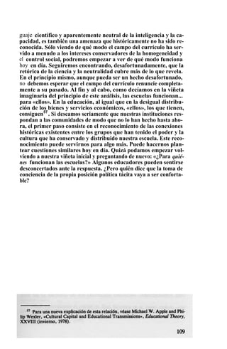guaje científico y aparentemente neutral de la inteligencia y la ca-
pacidad, es también una amenaza que históricamente no ha sido re-
conocida. Sólo viendo de qué modo el campo del currículo ha ser-
vido a menudo a los intereses conservadores de la homogeneidad y
el control social, podremos empezar a ver de qué modo funciona
hoy en día. Seguiremos encontrando, desafortunadamente, que la
retórica de la ciencia y la neutralidad cubre más de lo que revela.
En el principio mismo, aunque pueda ser un hecho desafortunado,
no debemos esperar que el campo del currículo renuncie completa-
mente a su pasado. Al fin y al cabo, como decíamos en la viñeta
imaginaria del principio de este análisis, las escuelas funcionan...
para «ellos». En la educación, al igual que en la desigual distribu-
ción de los bienes y servicios económicos, «ellos», los que tienen,
consiguen57
. Si deseamos seriamente que nuestras instituciones res-
pondan a las comunidades de modo que no lo han hecho hasta aho-
ra, el primer paso consiste en el reconocimiento de las conexiones
históricas existentes entre los grupos que han tenido el poder y la
cultura que ha conservado y distribuido nuestra escuela. Este reco-
nocimiento puede servirnos para algo más. Puede hacernos plan-
tear cuestiones similares hoy en día. Quizá podamos empezar vol-
viendo a nuestra viñeta inicial y preguntando de nuevo: «¿Para quié-
nes funcionan las escuelas?» Algunos educadores pueden sentirse
desconcertados ante la respuesta. ¿Pero quién dice que la toma de
conciencia de la propia posición política tácita vaya a ser conforta-
ble?
 