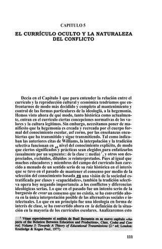 CAPITULO 5
EL CURRÍCULO OCULTO Y LA NATURALEZA
DEL CONFLICTO
Decía en el Capítulo 1 que para entender la relación entre el
currículo y la reproducción cultural y económica tendríamos que en-
frentarnos de modo más decidido y completo al mantenimiento y
control de las formas particulares de la ideologlá, a la hegemonía.
Hemos visto ahora de qué modo, tanto histórica como actualmen-
te, entran en el curriculo ciertas concepciones normativas de los va-
lores y la cultura legítimos. Sin embargo, necesitamos poner de ma-
nifiesto que la hegemonía es creada y recreada por el cuerpo for-
mal del conocimiento escolar, asf corno, por las enseñanzas encu-
biertas que ha transmitido y sigue transmitiendo. Tal como indica-
ban las anteriores citas de Williams, la interpolación y la tradición
selectiva funcionan en el nivel del conocimiento explícito, de modo
que ciertos significados y prácticas sean elegidos para enfatizarlos
(usualmente por un segmento:: de la clase :: media) 1
, y otros son des-
preciados, excluidos, diluidos :o reinterpretados. Pues al igual que
muchos educadores y miembros del campo del currículo han care-
cido a menudo de un sentido serio de su raíz histórica en el interés
que se tuvo en el pasado *de mantener el consenso por medio de la
selección del conocimiento basada en una visión de la sociedad es-
tratificada por clases y «capacidades», también la tradición selecti-
va opera hoy negando importancia .a los conflictos y diferencias
ideológicas serias. Lo que en el pasado fue un intento serio de la
burguesía de crear un consenso que no existía, se ha convertido aho-
ra en la única interpretación posible de las alternativas sociales e in-
telectuales. Lo que en un principio fue una ideología en forma de
interés de clase, se ha convertido ahora en la definición de la situa-
ción en la mayoría de los currículos escolares. Analizaremos esto
 
