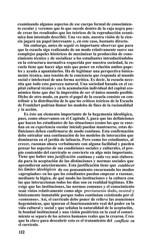 examinando algunos aspectos de ese cuerpo formal de conocimien-
to escolar y veremos que lo que sucede dentro de la caja negra pue-
de crear los resultados que los teóricos de la reproducción econó-
mica han intentado describir. Una vez más, nuestra visión de la cien-
cia jugará un papel interesante y, en este caso, bastante directo.
Sin embargo, antes de seguir es importante observar que para
que la escuela siga realizando de un modo relativamente suave sus
complejos papeles históricos de maximizar la producción de cono-
cimiento técnico y de socializar a los estudiantes introduciéndolos
en la estructura normativa requerida por nuestra sociedad, la es-
cuela tiene que hacer algo más que poner en relación ambos pape-
les y ayuda a apuntalarlos. Ha de legitimar una perspectiva básica-
mente técnica, una tensión de la conciencia que responda al mundo
social e intelectual de una forma acrítica. Es decir, la escuela nece-
sita que todo esto parezca natural. Una sociedad basada en el ca-
pital cultural técnico y en la acumulación individual del capital eco-
nómico tiene que dar la impresión de ser el único mundo posible.
Dicho de otro modo, en parte el papel de la escuela consiste en con-
tribuir a la distribución de lo que los críticos teóricos de la Escuela
de Frankfurt podrían llamar los modelos de fines de la racionalidad
y la acción.
Es éste un elemento importante de la hegemonía ideológica,
pues, como observamos en el Capítulo 3, para que las definiciones
que hacen los estudiantes de las situaciones (como las que se ense-
ñan en su experiencia escolar inicial) puedan mantenerse, estas de-
finiciones deben confirmarse de modo continuo. Esta confirmación
debe entrañar una continuación de los modelos de interacción que
dominaron en el jardín de infancia. Pero como los estudiantes, al
crecer, razonan ahora verbalmente con alguna facilidad y pueden
pensar los aspectos de sus condiciones sociales y culturales, el pro-
pio contenido del currículo se convierte en algo más importante.
Tiene que haber una justificación continua y cada vez más elabora-
da para la aceptación de las distinciones y normas sociales que
aprendieron anteriormente. Esta justificación tiene que establecer
los límites ideológicos de ese pensamiento encarnando los modos
«apropiados» en los que los estudiantes puedan empezar a razonar,
mediante la lógica, de qué modo las instituciones y la cultura con
las que interaccionan todos los días son en realidad legítimas. Ello
exige que las instituciones, las normas comunes y el conocimiento
sean vistos relativamente como algo previamente dado, neutral y
básicamente inmutable porque todos continúan existiendo por el
«consenso». Así, el currículo debe poner de relieve las asunciones
hegemónicas, que ignoran el funcionamiento real del poder en la
vida cultural y social y que señalan la naturalidad de la aceptación,
la bondad institucional y una visión positivista en la cual el conoci-
miento se separa de los actores humanos reales que lo crearon. Creo
que la clave para descubrir esto es el tratamiento del conflicto en
el currículo.
 