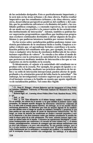 de las sociedades desiguales. Esto es particularmente importante, y
lo será más en las áreas urbanas y de clase obrera. Podría resultar
imperativo que los estudiantes urbanos y de clase obrera, entre
otros, desarrollaran perspectivas positivas del conflicto y del cam-
bio, que les permitieran enfrentarse a la dinámica del poder y las rea-
lidades políticas complejas, y a menudo represivas, de su sociedad
de un modo no tan proclive a la conservación de los actuales mo-
dos institucionales de interacción3
. Además, también se podrían ha-
cer sugerencias programáticas específicas que instituyeran progra-
mas escolares continuados destinados a aliviar algunos de los pro-
blemas (y que pudieran intentarse también por razones tácticas) .
En los textos sobre socialización política podemos tomar con-
ciencia parcialmente de la enseñanza tácita u oculta. Empieza a re-
sultar evidente que «el aprendizaje fortuito» contribuye a la socia-
lización política del estudiante más que, por ejemplo, las clases cí-
vicas o cualquier otra forma de enseñanza deliberada de las orien-
taciones específicas de valores4
. Se enseña a los niños el modo de
relacionarse con la estructura de autoridad de la colectividad a la
que pertenecen mediante modelos de interacción a los que se ven
expuestos en cierta medida en la escuela.
Evidentemente, el «ajuste a la autoridad» del estudiante no se
produce sólo en la escuela. Por ejemplo, los grupos de iguales y es-
pecialmente la familia, mediante sus prácticas educativas de los ni-
ños y su estilo de interacción interpersonal, pueden afectar de modo
profundo a la orientación general del niño hacia la autoridad 5
. Sin
embargo, las investigaciones recientes sugieren que la escuela es un
rival bastante cercano a la familia en cuanto que agente significati-
vo de socialización político. Tal como dice Sigel6:
 