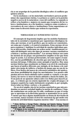 cia es un arquetipo de la posición ideológica sobre el conflicto que
quisiera aclarar.
En la enseñanza y en los materiales curriculares parecen predo-
minar dos suposiciones tácitas. La primera se centra en la posición
negativa acerca de la naturaleza y usos del conflicto. La segunda se
refiere a los hombres y mujeres en cuanto que receptores de los va-
lores e instituciones, no a los hombres y mujeres como creadores y
recreadores de esos valores e instituciones. Estas suposiciones ac-
túan como la directriz básica que ordena la experiencia.
NORMAS BÁSICAS Y SUPOSICIONES TÁCITAS
El concepto de hegemonía implica que los modelos fundamen-
tales de la sociedad se mantienen por suposiciones ideológicas tá-
citas, por normas, si así lo prefiere, que no suelen ser conscientes,
así como por el poder y el control económico. Estas normas sirven
para organizar y legitimar la actividad de muchos individuos que,
en su interacción, conforman un orden social. Analíticamente re-
sulta útil distinguir entre dos tipos de normas: normas constitutivas
o básicas y normas preferenciales8
. Las normas básicas son como
las normas de un juego; son parámetros amplios en los que tiene
lugar la acción. Las normas preferenciales, tal como sugiere el nom-
bre, son las posibilidades de elección que uno tiene dentro de las
normas del juego. Utilicemos como ejemplo el ajedrez. Hay unas
normas básicas (que usualmente no llegan a un nivel de conciencia)
que hacen al ajedrez diferente, por ejemplo, de las damas o de cual-
quier otro juego de tablero, o incluso de juegos que no son de ta-
blero. Pero dentro del marco de referencia constitutivo del ajedrez,
uno tiene posibilidad de elegir los movimientos. Los peones sólo
pueden moverse hacia adelante (salvo cuando se «comen» a un opo-
nente), las torres se mueven hacia adelante o hacia los lados, etc.
Si un peón de un oponente saltara sobre tres fichas para hacerle ja-
que, es evidente que no estaría siguiendo las «reglas del juego»; ni
tampoco seguiría las reglas tácitamente aceptadas si, por ejemplo,
tirara todas sus fichas y gritara «¡ he ganado!».
En un nivel amplio, una de las normas constitutivas que más pre-
domina en nuestra sociedad implica la noción de confianza. Cuan-
do conducimos un coche por la calle, confiamos en que el coche
que se aproxima en la dirección opuesta se mantendrá en su carril.
A menos que haya alguna manifestación en forma de desviación de
esa norma, nunca traemos al nivel de conciencia de qué modo esta
norma de actividad básica organiza nuestras vidas 9
. Una norma si-
 