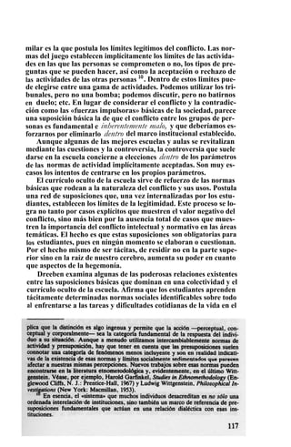 milar es la que postula los límites legítimos del conflicto. Las nor-
mas del juego establecen implícitamente los límites de las activida-
des en las que las personas se comprometen o no, los tipos de pre-
guntas que se pueden hacer, así como la aceptación o rechazo de
las actividades de las otras personas 10
. Dentro de estos limites pue-
de elegirse entre una gama de actividades. Podemos utilizar los tri-
bunales, pero no una bomba; podemos discutir, pero no batirnos
en duelo; etc. En lugar de considerar el conflicto y la contradic-
ción como las «fuerzas impulsoras» básicas de la sociedad, parece
una suposición básica la de que el conflicto entre los grupos de per-
sonas es fundamental e inherentemente malo, y que deberíamos es-
forzarnos por eliminarlo dentro del marco institucional establecido.
Aunque algunas de las mejores escuelas y aulas se revitalizan
mediante las cuestiones y la controversia, la controversia que suele
darse en la escuela concierne a elecciones dentro de los parámetros
de las normas de actividad implícitamente aceptadas. Son muy es-
casos los intentos de centrarse en los propios parámetros.
El currículo oculto de la escuela sirve de refuerzo de las normas
básicas que rodean a la naturaleza del conflicto y sus usos. Postula
una red de suposiciones que, una vez internalizadas por los estu-
diantes, establecen los límites de la legitimidad. Este proceso se lo-
gra no tanto por casos explícitos que muestren el valor negativo del
conflicto, sino más bien por la ausencia total de casos que mues-
tren la importancia del conflicto intelectual y normativo en las áreas
temáticas. El hecho es que estas suposiciones son obligatorias para
los estudiantes, pues en ningún momento se elaboran o cuestionan.
Por el hecho mismo de ser tácitas, de residir no en la parte supe-
rior sino en la raíz de nuestro cerebro, aumenta su poder en cuanto
que aspectos de la hegemonía.
Dreeben examina algunas de las poderosas relaciones existentes
entre las suposiciones básicas que dominan en una colectividad y el
currículo oculto de la escuela. Afirma que los estudiantes aprenden
tácitamente determinadas normas sociales identificables sobre todo
al enfrentarse a las tareas y dificultades cotidianas de la vida en el
 