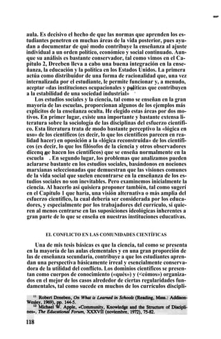 aula. Es decisivo el hecho de que las normas que aprenden los es-
tudiantes penetren en muchas áreas de la vida posterior, pues ayu-
dan a documentar de qué modo contribuye la enseñanza al ajuste
individual a un orden político, económico y social continuado. Aun-
que su análisis es bastante conservador, tal como vimos en el Ca-
pítulo 2, Dreeben lleva a cabo una buena integración en la ense-
ñanza, la educación y la política en los Estados Unidos. La primera
actúa como distribuidor de una forma de racionalidad que, una vez
internalizada por el estudiante, le permite funcionar y, a menudo,
aceptar «das instituciones ocupacionales y políticas que contribuyen
a la estabilidad de una sociedad industrial»
11
.
Los estudios sociales y la ciencia, tal como se enseñan en la gran
mayoría de las escuelas, proporcionan algunos de los ejemplos más
explicitos de la enseñanza oculta. He elegido estas áreas por dos mo-
tivos. En primer lugar, existe una importante y bastante extensa li-
teratura sobre la sociología de las disciplinas del esfuerzo científi-
co. Esta literatura trata de modo bastante perceptivo la «lógica en
uso» de los científicos (es decir, lo que los científicos parecen en rea-
lidad hacer) en oposición a la «lógica reconstruida» de los científi-
cos (es decir, lo que los filósofos de la ciencia y otros observadores
dicenq ue hacen los científicos) que se enseña normalmente en la•
escuela
i2
. En segundo lugar, los problemas que analizamos pueden
aclararse bastante en los estudios sociales, basándonos en nociones
marxianas seleccionadas que demuestran que las visiones comunes
de la vida social que suelen encontrarse en la enseñanza de los es-
tudios sociales no son inevitables. Pero examinemos inicialmente la
ciencia. Al hacerlo así quisiera proponer también, tal como sugerí
en el Capítulo 1 que haría, una visión alternativa o más amplia del
esfuerzo científico, la cual debería ser considerada por los educa-
dores, y especialmente por los trabajadores del currículo, si quie-
ren al menos centrarse en las suposiciones ideológicas inherentes a
gran parte de lo que se enseña en nuestras instituciones educativas.
EL CONFLICTO EN LAS COMUNIDADES CIENTÍFICAS
Una de mis tesis básicas es que la ciencia, tal como se presenta
en la mayoría de las aulas elementales y en una gran proporción de
las de enseñanza secundaria, contribuye a que los estudiantes apren-
dan una perspectiva básicamente irreal y esencialmente conserva-
dora de la utilidad del conflicto. Los dominios científicos se presen-
tan como cuerpos de conocimiento («qués») y (<cómos») organiza-
dos en el mejor de los casos alrededor de ciertas regularidades fun-
damentales, tal como sucede en muchos de los currículos discipli-
II IIIIIIII,^^^
 