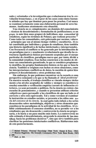 nales y orientados a la investigación que evolucionaron tras la «re-
volución bruneriana», y en el peor de los casos como datos bastan-
te aislados que hay que dominar para pasar las pruebas. Casi nunca
se examinan seriamente como una elaboración personal de seres hu-
manos. Analicemos atentamente esta situación.
Una ciencia no es «simplemente» un dominio del conocimiento
o técnicas de descubrimiento y formulación de justificaciones; es un
grupo (o más bien unos grupos) de individuos, una comunidad de
estudiosos, según los términos de Polanyi, que realizan proyectos 13
Como todas las comunidades, está gobernada por normas, valores
y principios que son al mismo tiempo visibles y encubiertos. Al es-
tar constituida por individuos y grupos de estudiosos, tiene también
una historia significativa de luchas intelectuales e interpersonales.
Con frecuencia el conflicto se ha generado por la introducción de
un paradigma nuevo y usualmente revolucionario que desafía las es-
tructuras significativas básicas previamente aceptadas por el cuerpo
particular de científicos, paradigma nuevo que, por tanto, divide a
la comunidad estudiosa. Esas luchas conciernen a los modos de ob-
tener un conocimiento garantizado, lo que se considera propiamen-
te científico, los propios fundamentos básicos en los que se basa la
ciencia. También se originan esas luchas en otras situaciones, como
las interpretaciones conflictivas de datos, la cuestión de quien hizo
primero el descubrimiento y otros problemas más.
Sin embargo, lo que podemos encontrar en la escuela es una
perspectiva semejante a lo que se ha llamado el ideal positivista'
En nuestra escuela, el trabajo científico se vincula siempre tácita-
mente a los niveles aceptados de validez y siempre se considera (y
enseña) sometido a verificación empírica carente de influencias ex-
teriores, ya sean personales o políticas. En la ciencia no existen «las
escuelas de pensamiento», y cuando se presentan utilizan criterios
«objetivos» para persuadir a los científicos de que un lado es el
correcto y otro está equivocado. Tal y como veremos al examinar
la instrucción en estudios sociales, se presenta a los niños una teo-
ría del consenso de la ciencia, la cual quita todo énfasis a los serios
desacuerdos sobre metodología, objetivos y otros elementos que
constituyen los paradigmas de la actividad de los científicos. Al ex-
hibir continuamente el consenso científico, no se permite ver a los
estudiantes que sin desacuerdo y controversia la ciencia no progre-
saría, o lo haría a un paso mucho más lento. La controversia no
sólo estimula el descubrimiento, atrayendo la atención de los cien-
tíficos hacia los problemas decisivos )
', sino que sirve también para
clarificar las posiciones intelectuales conflictivas. Hablaremos más
de esto posteriormente.
 