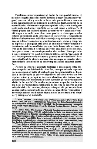 También es muy importante el hecho de que, posiblemente, el
nivel de «objetividad» (me siento tentado a decir «objetividad vul-
gar») que se exhibe y enseña en la escuela puede llevar a menudo
a una separación del compromiso político. Es decir, en lugar de la
neutralidad explícitamente expresada podría reflejar un miedo bas-
tante profundo hacia el conflicto intelectual, moral y político
16
. El
énfasis puesto por las instituciones educativas en el estudiante-cien-
tífico (que a menudo es un observador pasivo en el aula por mucho
énfasis que pongan en la investigación los teóricos y especialistas
del currículo) como un individuo que objetiva y racionalmente com-
prueba o deduce asunciones garantizadas o que elabora y comprue-
ba hipótesis o cualquier otra cosa, es una mala representación de
la naturaleza de los conflictos que con tanta frecuencia se encuen-
tran en la comunidad científica entre los creadores de soluciones,
interpretaciones o modos de proceder alternativos. No se permite
a los estudiantes ver las dimensiones politices del proceso por el
cual los proponentes de una teoría ganan a su competidores. Esta
presentación de la ciencia no hace otra cosa que despreciar siste-
máticamente la dimensión de poder implícita en la discusión cientí-
fica.
No sólo se ignora el conflicto histórico y continuado entre teo-
rías competitivas del dominio científico, sino que además se presta
poca o ninguna atención al hecho de que la comprobación de hipó-
tesis y la aplicación de criterios científicos existentes no bastan para
explicar cómo y por qué se hace una elección entre las teorías en
competencia. Son numerosísimos los ejemplos que contradicen esta
visión de la ciencia''. Es mucho mejor observar que la ciencia mis-
ma no es por necesidad acumulativa ni procede de acuerdo con un
criterio básico de consenso, sino que es impulsada por revoluciones
conceptuales causantes de que grupos de científicos reorganicen y
reconceptualicen los modelos mediante los cuales tratan de enten-
der y manipular el mundo18.
 
