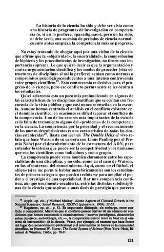La historia de la ciencia ha sido y debe ser vista como
ana historia de programas de investigación en competen-
cia (o, si así lo prefiere, «paradigmas»), pero no ha sido,
ni debe serlo, una sucesión de períodos de ciencia normal:
cuanto antes empieza la competencia más se progresa.
No estoy tratando de abogar aquí por una visión de la ciencia
que afirme que la «objetividad», la «neutralidad», la comprobación
de hipótesis y los procedimientos de investigación, no tienen una im-
portancia suprema. Lo que quiero decir es que la argumentación y
contra-argumentación científica y los modos de proceder («las es-
tructuras de disciplina» si así lo prefiere) actúan como normas o
compromisos psicológicosconducentes a una intensa controversia
entre grupos cientfficos19
. Esta controversia es decisiva para el pro-
gréso de la ciencia, pero ese conflicto permanente se les oculta a
los estudiantes.
Quizá aclaremos esto un poco más profundizando en algunas de
las características de las disciplinas científicas que se ocultan con fre-
cuencia de la vista pública y que casi nunca se enseñan en la escue-
la. Aunque hemos centrado el análisis en el conflicto existente en
el dominio científico, en ocasiones es dificil separar el conflicto de
la competencia. Uno de los errores más importantes de la escuela
es la falta de tratamiento alguno del «problema» de la competencia
en la ciencia. La competencia por la prioridad y el reconocimiento
de los nuevos descubrimientos es una característica de todas las cien-
cias establecidas20
. Basta con leer en The Double Helix el vivo re-
lato que hace Watson de su carrera con Linus Pauling por el Pre-
mio Nobel por el descubrimiento de la estructura del ADN, para
entender lo intensa que puede ser la competitividad y los humanos
que son los científicos como individuos y como grupos.
La competencia puede verse también claramente entre los espe-
cialistas de una disciplina, y no sólo, como en el caso de Watson,
en las «fronteras» del conocimiento. Aquí, como en el fútbol, el
«bien» (si se me permite hablar metafóricamente) son los estudian-
tes de primera categoría que pueden reclutarse para ampliar el po-
der y el prestigio de una especialidad. Hay una competencia conti-
nua, aunque usualmente encubierta, entre las distintas subdiscipli-
nas de la ciencia que aspiran a unas dosis de prestigio que parecen
 