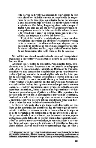 Esta norma es directiva, encarnando el principio de que
cada científico, individualmente, es responsable de asegu-
rarse de que la investigación anterior hecha por otros en
la cual basa su trabajo es válida. No puede excusarse si ha
aceptado una idea falsa y luego alega inocencia «porque el
doctor X me dijo que eso era cierto», aunque privadamen-
te no podamos acusarlo de haber sustituido voluntariamen-
te la verdad por el error; en primer lugar, tiene que ser es-
céptico con respecto a la obra del doctor X...
El científico también está obligado por esta norma a ha-
cer públicas sus críticas a la obra de otros cuando cree que
están en un error..., de ello se deduce que ninguna contri-
bución de un científico al conocimiento puede ser acepta-
da sin un cuidadoso análisis, y que el científico debe dudar
de sus descubrimientos tanto como de los de los otros.
No es difícil ver cómo ha contribuido la norma del escepticismo
organizado a las controversias existentes dentro de las comunida-
des científicas.
Abundan los ejemplos de conflictos. Para nuestro tema, posi-
blemente .uno de los más importantes es la existencia de subgrupos
«rebeldes» en las comunidades científicas. Dentro de la tradición
científica son muy comunes las especialidades que se revuelven con-
tra los objetivos y/o medios de una disciplina más amplia. Estos gru-
pos de inVestigadores . rebeldes se separan del cuerpo principal del
discurso científico en sus áreas particulares, y en las discusiones en-
tre los rebeldes y tradicionalistas pueden saltar chispas. Sumándose
a esta situación, incluso los argumentos usuales que asociamos con
la ciencia —es decir, argumentos entre grupos :e individuos sobre
cuestiones sustantivas, ,:como el conocimiento garantizado— se fun-
den con argumentos sobre objetivos y política. Más importante to-
davía es que hoy en día se : este haciendo: muy común (felizmente,
desde mi punto de vista) que se produzcan acaloradas discusiones
y-disensiones sobre la postura política que debería tener una disci-
plina y sobre los usos sociales de su conocimiento 26
.
Me he referido hasta ahora a la importante dimensión del con-
flicto en las comunidades científicas. Re afirmado que el conoci-
miento científico, tal como se enseña en las escuelas, se ha separa-
do de la estructura de la comunidad de la que evolucionó y que ac-
túa para criticarla. Los estudiantes, por la ausencia de una, repre-
sentación realista del modo en que las comunidades científicas dis-
tribuYen poder y recursos económicos, se ven «forzados» a interna-
lizar la idea de que es poco útil cuestionar la legitimidad de las asun-
ciones tácitas sobre el conflicto interpersonal que rige sus vidas y
 