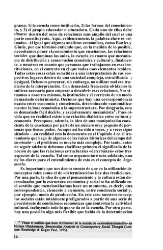 grama: 1) la escuela como institución, 2) las formas del conocimien-
to, y 3) el propio educador o educadora. Cada uno de ellos debe
situarse dentro del nexo de relaciones más amplio del cual es una
parte constituyente. Aquí, evidentemente, la palabra clave es «si-
tuado». Al igual que algunos analistas económicos, como Bowles y
Gintis, por ese término entiendo que, en la medida de lo posible,
necesitamos poner el,conocimiento que enseñamos, las relaciones
sociales , que dominan las aulas, la escuela en cuanto que mecanis-
mo de distribución y conservación económica y cultural y, finalmen-
te, a nosotros en cuanto que personas que trabajamos en esas ins-
tituciones, en el contexto en el que todos esos elementos residen.
Todas estas cosas están sometidas a una interpretación de sus res-
pectivos lugares dentro de una sociedad compleja, estratificada y
desigual. Debemos procurar, sin embargo, no utilizar mal esa tra-
dición de la interpretación. Con demasiada frecuencia olvidamos la
sutileza necesaria para empezar a descubrir esas relaciones. Nos si-
tuamos a nosotros mismos, la institución y el currículo de un modo
demasiado determinista. Decimos que hay una correspondencia
exacta entre economía y consciencia, determinando «automática-
mente» la base económica a la superestructura. Por desgracia, esto
es demasiado fácil decirlo, y excesivamente mecanicista8
. Pues ol-
vida que en realidad existe una relación dialéctica entre cultura y
economía. Presupone, además, la idea de una manipulación cons-
ciente de la enseñanza por parte de un número muy pequeño de per-
sonas que tienen poder. Aunque así ha sido a veces, y a veces sigue
siéndolo —en realidad esto lo documento en el Capítulo 4 en el tra-
tamiento que hago de algunas de las raíces históricas del campo del
currículo—, el problema es mucho más complejo. Por tanto, antes
de seguir adelante debemos clarificar primero el significado de la
noción de que las relaciones estructurales «determinan» estos tres
aspectos de la escuela. Tal como argumentaré más adelante, una
de las claves para el entendimiento de esto es el concepto de hege-
monía.
Es importante que nos demos cuenta de que en la utilización de
conceptos tales como el de «determinación» hay dos tradiciones.
Por una parte, la idea de que el pensamiento y la cultura están de-
terminados por la estructura económica y social se ha utilizado en
el sentido que mencionábamos hace un momento, es decir, una
correspondencia, elemento a elemento, entre conciencia social y,
por ejemplo, modo de producción. En este caso nuestros concep-
tos sociales están totalmente prefigurados a partir de una serie de
preexistente de condiciones económicas que controlan la actividad
cultural, incluyendo todo lo que se da en la escuela. Por otra parte,
hay una posición algo más flexible que habla de la determinación
 