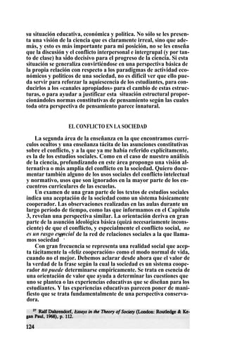su situación educativa, económica y politica. No sólo se les presen-
ta una visión de la ciencia que es claramente irreal, sino que ade-
más, y esto es más importante para mi posición, no se les enseña
que la discusión y el conflicto interpersonal e intergrupal (y por tan-
to de clase) ha sido decisivo para el progreso de la ciencia. Si esta
situación se generaliza convirtiéndose en una perspectiva básica de
la propia relación con respecto a los paradigmas de actividad eco-
nómicos y politicos de una sociedad, no es difícil ver que ello pue-
da servir para reforzar la aquiescencia de los estudiantes, para con-
ducirlos a los «canales apropiados» para el cambio de estas estruc-
turas, o para ayudar a justificar esta . situación estructural propor-
cionándoles normas constitutivas de pensamiento según las cuales
toda otra perspectiva de pensamiento parece innatural.
EL CONFLICTO EN LA SOCIEDAD
La segunda área de la enseñanza en la que encontramos currí-
culos ocultos y una enseñanza tácita de las asunciones constitutivas
sobre el conflicto, y a la que ya me había referido explícitamente,
es la de los estudios sociales. Como en el caso de nuestro análisis
de la ciencia, profundizando en este área propongo una visión al-
ternativa o más amplia del conflicto en la sociedad. Quiero docu-
mentar también alguno de los usos sociales del conflicto intelectual
y normativo, usos que son ignorados en la mayor parte de los en-
cuentros curriculares de las escuelas.
Un examen de una gran parte de los textos de estudios sociales
indica una aceptación de la sociedad como un sistema básicamente
cooperador. Las observaciones realizadas en las aulas durante un
largo período de tiempo, como las que informamos en el Capítulo
3, revelan una perspectiva similar. La orientación deriva en gran
parte de la asunción ideológica básica (quizá necesariamente incons-
ciente) de que el conflicto, y especialmente el conflicto social, no
es un rasgo esencial de la red de relaciones sociales a la que llama-
mos sociedad
27
.
Con gran frecuencia se representa una realidad social que acep-
ta tácitamente la «feliz cooperación» como el modo normal de vida,
cuando no el mejor. Debemos aclarar desde ahora que el valor de
la verdad de la frase según la cual la sociedad es un sistema coope-
rador no puede determinarse empíricamente. Se trata en esencia de
una orientación de valor que ayuda a determinar las cuestiones que
uno se plantea o las experiencias educativas que se diseñan para los
estudiantes. Y las experiencias educativas parecen poner de mani-
fiesto que se trata fundamentalmente de una perspectiva conserva-
dora.
 