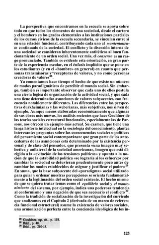 La perspectiva que encontramos en la escuela se apoya sobre
todo en que todos los elementos de una sociedad, desde el cartero
y el bombero en los grados elementales a las instituciones parciales
de los cursos cívicos de la escuela secundaria, se vinculan entre sí
en una relación funcional, contribuyendo cada uno al mantenimien-
to continuado de la sociedad. El conflicto y la disensión interna de
una sociedad se consideran inherentemente antitéticos al buen fun-
cionamiento de un orden social. Una vez más, el consenso es un ras-
go pronunciado. También es evidente esta orientación, en gran par-
te de la experiencia escolar, en el énfasis implícito que se pone en
los estudiantes (y en el «hombre» en general) en cuanto que per-
sonas transmisoras y^receptoras de valores, y no como personas
creadoras de valores28
.
Ya comentamos hace tiempo el hecho de que existe un número
de modos paradigmáticos de percibir el mundo social. Sin embar-
go, también es importante observar que cada uno de ellos postula
una cierta lógica de organización de la actividad social, y que cada
uno tiene determinadas asunciones de valores subyacentes, con fre-
cuencia notablemente diferentes. Las diferencias entre las perspec-
tivas durkheimianas y las weberianas, más subjetivas, nos sirven de
ejemplo. Aunque menos elaboradas económicamente que algunas
de sus obras más nuevas, los análisis recientes que hace Gouldner de
las teorías sociales estructural funcionales, especialmente las de Par-
sons, nos ofrecen un ejemplo más actual. Su examen, que tiene una
larga historia intelectual en la sociología del conocimiento, plantea
interesantes preguntas sobre las consecuencias sociales o políticas
del pensamiento social contemporáneo: que gran parte de los ante-
cedentes de las asunciones está determinado por la existencia per-
sonal y de clase del pensador, que presenta «una imagen muy se-
lectiva y unilateral de la sociedad americana», imagen que está di-
rigida a la «evitación de las tensiones políticas» y apunta a la no-
ción de que la estabilidad política «se lograría si los esfuerzos por
cambiar la sociedad se detuvieran prudentemente poco antes de
cambiar los modos establecidos de asignar y justificar el poder»29
.
En suma, que la base subyacente del «paradigma» social utilizado
para guiar y ordenar nuestras percepciones se orienta fundamental-
mente a la legitimación del orden social existente. El hecho mismo
de que se quiera tratar temas como el equilibrio social y el mante-
nimiento del sistema, por ejemplo, indica una poderosa tendencia
al conformismo y una negación de que sea necesario el conflicto 30
.
Como la tradición de socialización de la investigación del currículo
que analizamos en el Capítulo 2 (derivada de un marco de referen-
cia funcional estructural) asume la existencia de valores sociales,
una armonización perfecta entre la conciencia ideológica de los in-
 