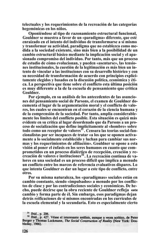 telectuales y los requerimientos de la recreación de las categorías
hegemónicas en los niños.
Oponiéndose al tipo de razonamiento estructural funcional,
Gouldner se muestra a favor de un «paradigma» diferente, que esté
enraizado en el intento del individuo de transformarse a sí mismo
y transformar su actividad, paradigma que no establezca como me-
dida a la sociedad existente, sino más bien a la posibilidad de un
cambio estructurál básico mediante la implicación social y el apa-
sionado compromiso del individuo. Por tanto, más que un proceso
de estudio de cómo evolucionan, y pueden «asentarse», las tensio-
nes institucionales, la cuestión de la legitimación es más bien un in-
tento de vincular a las instituciones con su desarrollo histórico y con
su necesidad de transformación de acuerdo con principios explíci-
tamente elegidos y basados en la discusión política, económica y éti-
ca. La perspectiva que tiene sobre el conflicto esta última posición
es muy diferente a la de la escuela de pensamiento que critica
Gouldner.
Por ejemplo, en su análisis de los antecedentes de las asuncio-
nes del pensamiento social de Parsons, el examen de Gouldner do-
cumenta el lugar de la argumentación moral y el conflicto de valo-
res, los cuales se encuentran en el corazón de la ciencia humana y
de la comprensión de la sociedad. Por tanto, amplia considerable-
mente los limites del conflicto posible. Esta situación es quizá más
evidente en su crítica al lugar desordenado que da Parsons a un pro-
ceso de socialización que define implícitamente al «hombre» sobre
todo como un receptor de valores31
. Censura las teorías social-fun-
cionalistas por ser incapaces de tratar «a los que se oponen activa-
mente a lo socialmente establecido y luchan para cambiar sus nor-
mas y los requerimientos de afiliación». Gouldner se opone a esta
visión al poner el énfasis en los seres humanos en cuanto que com-
prometidos en un proceso dialéctico de recepción, creación y re-
creación de valores e instituciones32
. La recreación continua de va-
lores en una sociedad es un proceso dificil que implica a menudo
un conflicto entre los marcos de referencia evaluativos dispares. Lo
que intenta Gouldner es dar un lugar a este tipo de conflicto, entre
otros.
Por su misma naturaleza, los «paradigmas» sociales están en
cambio constante, siendo «impulsados» a menudo por los conflic-
tos de clase y por las contradicciones sociales y económicas. De he-
cho, puede decirse que la obra reciente de Gouldner refleja este
cambio y forma parte de él. Sin embargo, esos paradigmas dejan
detrás reificaciones de sí mismos encontradas en los currículos de
la escuela elemental y la secundaria. Esto es especialmente cierto
 