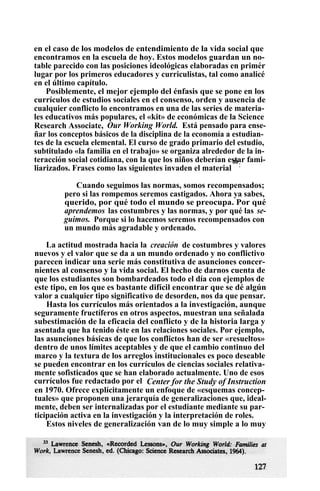 en el caso de los modelos de entendimiento de la vida social que
encontramos en la escuela de hoy. Estos modelos guardan un no-
table parecido con las posiciones ideológicas elaboradas en primér
lugar por los primeros educadores y curriculistas, tal como analicé
en el último capítulo.
Posiblemente, el mejor ejemplo del énfasis que se pone en los
currículos de estudios sociales en el consenso, orden y ausencia de
cualquier conflicto lo encontramos en una de las series de materia-
les educativos más populares, el «kit» de económicas de la Science
Research Associate, Our Working World. Está pensado para ense-
ñar los conceptos básicos de la disciplina de la economía a estudian-
tes de la escuela elemental. El curso de grado primario del estudio,
subtitulado «la familia en el trabajo» se organiza alrededor de la in-
teracción social cotidiana, con la que los niños deberían estar fami-
liarizados. Frases como las siguientes invaden el material
33
:
Cuando seguimos las normas, somos recompensados;
pero si las rompemos seremos castigados. Ahora ya sabes,
querido, por qué todo el mundo se preocupa. Por qué
aprendemos las costumbres y las normas, y por qué las se-
guimos. Porque si lo hacemos seremos recompensados con
un mundo más agradable y ordenado.
La actitud mostrada hacia la creación de costumbres y valores
nuevos y el valor que se da a un mundo ordenado y no conflictivo
parecen indicar una serie más constitutiva de asunciones concer-
nientes al consenso y la vida social. El hecho de darnos cuenta de
que los estudiantes son bombardeados todo el día con ejemplos de
este tipo, en los que es bastante difícil encontrar que se dé algún
valor a cualquier tipo significativo de desorden, nos da que pensar.
Hasta los currículos más orientados a la investigación, aunque
seguramente fructíferos en otros aspectos, muestran una señalada
subestimación de la eficacia del conflicto y de la historia larga y
asentada que ha tenido éste en las relaciones sociales. Por ejemplo,
las asunciones básicas de que los conflictos han de ser «resueltos»
dentro de unos límites aceptables y de que el cambio continuo del
marco y la textura de los arreglos institucionales es poco deseable
se pueden encontrar en los currículos de ciencias sociales relativa-
mente sofisticados que se han elaborado actualmente. Uno de esos
currículos fue redactado por el Center for the Study of Instruction
en 1970. Ofrece explícitamente un enfoque de «esquemas concep-
tuales» que proponen una jerarquía de generalizaciones que, ideal-
mente, deben ser internalizadas por el estudiante mediante su par-
ticipación activa en la investigación y la interpretación de roles.
Estos niveles de generalización van de lo muy simple a lo muy
 