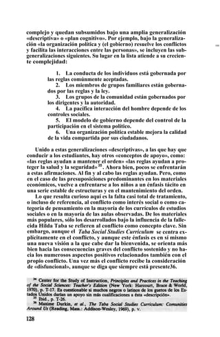 complejo y quedan subsumidos bajo una amplia generalización
«descriptiva» o «plan cognitivo». Por ejemplo, bajo la generaliza-
ción «la organización política y (el gobierno) resuelve los conflictos
y facilita las interacciones entre las personas», se incluyen las sub-
generalizaciones siguientes. Su lugar en la lista atiende a su crecien-
te complejidad:
1. La conducta de los individuos está gobernada por
las reglas comúnmente aceptadas.
2. Los miembros de grupos familiares están goberna-
dos por las reglas y la ley.
3. Los grupos de la comunidad están gobernados por
los dirigentes y la autoridad.
4. La pacífica interacción del hombre depende de los
controles sociales.
5. El modelo de gobierno depende del control de la
participación en el sistema político.
6. Una organización política estable mejora la calidad
de la vida compartida por sus ciudadanos.
Unido a estas generalizaciones «descriptivas», a las que hay que
conducir a los estudiantes, hay otros «conceptos de apoyo», como:
«las reglas ayudan a mantener el orden» «las reglas ayudan a pro-
teger la salud y la seguridad»35
. Ahora bien, pocos se enfrentarán
a estas afirmaciones. Al fin y al cabo las reglas ayudan. Pero, como
en el caso de las presuposiciones predominantes en los materiales
económicos, vuelve a enfrentarse a los niños a un énfasis tácito en
una serie estable de estructuras y en el mantenimiento del orden.
Lo que resulta curioso aquí es la falta casi total de tratamiento,
o incluso de referencia, al conflicto como interés social o como ca-
tegoría de pensamiento en la mayoría de los currículos de estudios
sociales o en la mayoría de las aulas observadas. De los materiales
más populares, sólo los desarrollados bajo la influencia de la falle-
cida Hilda Taba se refieren al conflicto como concepto clave. Sin
embargo, aunque el Taba Social Studies Curriculum se centra ex-
plícitamente en el conflicto, y aunque este énfasis es en sí mismo
una nueva visión a la que cabe dar la bienvenida, se orienta más
bien hacia las consecuencias graves del conflicto sostenido y no ha-
cia los numerosos aspectos positivos relacionados también con el
propio conflicto. Una vez más el conflicto recibe la consideración
de «disfuncional», aunque se diga que siempre está presente36.
EME
 