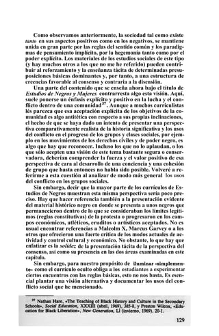 Como observamos anteriormente, la sociedad tal como existe
tanto en sus aspectos positivos como en los negativos, se mantiene
unida en gran parte por las reglas del sentido común y los paradig-
mas de pensamiento implícito, por la hegemonía tanto como por el
poder explícito. Los materiales de los estudios sociales de este tipo
(y hay muchos otros a los que no me he referido) pueden contri-
buir al reforzamiento y la enseñanza tácita de determinadas presu-
posiciones básicas dominantes y, por tanto, a una estructura de
creencias favorable al consenso y contraria a la disensión.
Una parte del contenido que se enseña ahora bajo el título de
Estudios de Negros y Mujeres contrarresta algo esta visión. Aquí,
suele ponerse un énfasis explícito y positivo en la lucha y el con-
flicto dentro de una comunidad37
. Aunque a muchos curriculistas
lés parezca que esa aceptación explícita de los objetivos de la co-
munidad es algo antitética con respecto a sus propias inclinaciones,
el hecho de que se haya dado un intento de presentar una perspec-
tiva comparativamente realista de la historia significativa y los usos
del conflicto en el progreso de los grupos y clases sociales, por ejem-
plo en los movimientos de los derechos civiles y de poder negro, es
algo que hay que reconocer. Incluso los que no lo aplaudan, o los
que sólo acepten una visión de este tema bastante segura o conser-
vadora, deberían comprender la fuerza y el valor positivo de esa
perspectiva de cara al desarrollo de una conciencia y una cohesión
de grupo que hasta entonces no habla sido posible. Volveré a re-
ferirme a esta cuestión al analizar de modo más general los usos
del conflicto en los grupos sociales.
Sin embargo, decir que la mayor parte de los currículos de Es-
tudios de Negros muestran esta misma perspectiva sería poco pre-
ciso. Hay que hacer referencia también a la presentación evidente
del material histórico negro en donde se presenta a unos negros que
permanecieron dentro de lo que se consideraban los límites legíti-
mos (reglas constitutivas) de la protesta o progresaron en los cam-
pos económicos, atléticos, eruditos o artísticos aceptados. No es
usual encontrar referencias a Malcolm X, Marcus Garvey o a los
otros que ofrecieron una fuerte crítica de los modos actuales de ac-
tividad y control cultural y económico. No obstante, lo que hay que
enfatizar es la solidez de la presentación tácita de la perspectiva del
consenso, así como su presencia en las dos áreas examinadas en este
capítulo.
Sin embargo, para nuestro propósito de iluminar «simplemen-
te» como el currículo oculto obliga a los estudiantes a experimentar
ciertos encuentros con las reglas básicas, esto no nos basta. Es esen-
cial plantar una visión alternativa y documentar los usos del con-
flicto social que he mencionado.
 