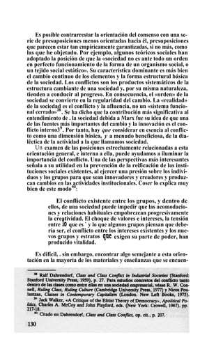 Es posible contrarrestar la orientación del consenso con una se-
rie de presuposiciones menos orientadas hacia él, presuposiciones
que parecen estar tan empíricamente garantizadas, si no más, como
las que he objetado. Por ejemplo, algunos teóricos sociales han
adoptado la posición de que la «sociedad no es ante todo un orden
en perfecto funcionamiento de la forma de un organismo social, o
un tejido social estático». Su característica dominante es más bien
el cambio continuo de los elementos y la forma estructural básica
de la sociedad. Los conflictos son los productos sistemáticos de la
estructura cambiante de una sociedad y, por su misma naturaleza,
tienden a conducir al progreso. En consecuencia, el «orden» de la
sociedad se convierte en la regularidad del cambio. La «realidad»
de la sociedad es el conflicto y la afluencia, no un «sistema funcio-
nal cerrado»38
. Se ha dicho que la contribución más significativa al
entendimiento de . la sociedad debida a Marx fue su idea de que una
de las fuentes más importantes del cambio y la innovación es el con-
flicto interno39
. Por tanto, hay que considerar en esencia al conflic-
to como una dimensión básica, y a menudo beneficiosa, de la dia-
léctica de la actividad a la que llamamos sociedad.
Un examen de las posiciones estrechamente relacionadas a esta
orientación general, e interna a ella, puede ayudamos a iluminar la
importancia del conflicto. Una de las perspectivas más interesantes
señala a su utilidad en la prevención de la reificación de las insti-
tuciones sociales existentes, al ejercer una presión sobre los indivi-
duos y los grupos para que sean innovadores y creadores y produz-
can cambios en las actividades institucionales. Coser lo explica muy
bien de este modo40
:
El conflicto existente entre los grupos, y dentro de
ellos, de una sociedad puede impedir que las acomodacio-
nes y relaciones habituales empobrezcan progresivamente
la creatividad. El choque de valores e intereses, la tensión
entre lo que es ` y lo que algunos grupos piensan que debe-
ría ser, el conflicto entre los intereses existentes y los nue-
vos grupos y estratos que exigen su parte de poder, han
producido vitalidad.
Es difícil, . sin embargo, encontrar algo semejante a esta orien-
tación en la mayoría de los materiales y enseñanzas que se encuen-
 