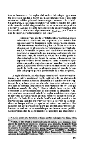 tran en las escuelas. Las reglas básicas de actividad que rigen nues-
tra profesión tienden a hacer que nos representemos el conflicto
como una cualidad primordialmente negativa en una colectividad.
Sin embargo, la «cooperación feliz» y el conflicto son los dos lados
de la moneda social, ninguno de los cuales es totalmente positivo
o negativo. Aunque nos está hablando desde una perspectiva algo
funcionalista, esta idea es vigorosamente por Coser en?lanteada1uno de sus primeros tratamientos del tema41
.
Ningún grupo puede ser totalmente armonioso, pues en
tal caso estaría desprovisto de proceso y estructura. Los
grupos requieren desarmonía tanto como armonía, disocia-
ción tanto como asociación; y los conflictos interiores a
ellos no son en absoluto factores totalmente perturbado-
res. La formación de grupo es el resultado de dos tipos de
proceso. La creencia de que un proceso desgarra lo que
otro construye, de modo que lo que finalmente queda es
el resultado de restar lo uno de lo otro, se basa en una con-
cepción errónea. Por el contrario, tanto los factores «po-
sitivos» como los «negativos» construyen las relaciones de
grupo. Lejos de ser necesariamente disfuncional, un cierto
grado de conflicto es un elemento esencial para la forma-
ción del grupo y para la persistencia de lá vida de grupo.
La regla básica de.. actividad que constituye el valor inconscien-
temente negativo asociado al conflicto tiende a llevar al diseño de
experiencias centradas en una dimensión del conflicto como «rup-
tura de la ley o las reglas», cuando debería resultar evidente que el
conflicto no conduce simplemente a una ruptura de la ley, sino que
también es creador de la ley42
. Lleva a cabo la tarea considerable
de señalar las áreas necesitadas de un cambio de dirección. Ade-
más, nos hace tomar conciencia de las reglas más básicas que rigen
la actividad particular en la que hay conflicto, aunque no está ex-
plicitado. Es decir, lleva a cabo la función única de permitir a los
individuos que vean los imperativos ocultos e internos de las situa-
ciones en las que actúan, para poder estructurar sus acciones, libe-
rándolos con ello parcialmente para que puedan crear modelos re-
levantes de acciones en una medida que usualmente no era posible.
Estas propiedades de las situaciones de conflicto que crean leyes y
 