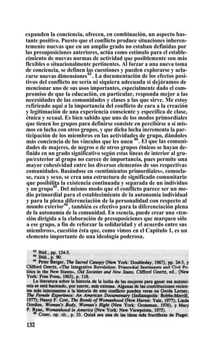 expanden la conciencia, ofrecen, en combinación, un aspecto bas-
tante positivo. Puesto que el conflicto produce situaciones inheren-
temente nuevas que en un amplio grado no estaban definidas por
las presuposiciones anteriores, actúa como estímulo para el estable-
cimiento de nuevas normas de actividad que posiblemente son más
flexibles o situacionalmente pertinentes. Al forzar a una nueva toma
de conciencia, se definen las cuestiones y pueden explorarse y acla-
rarse nuevas dimensiones43
. La documentación de los efectos posi-
tivos del conflicto no sería ni siquiera adecuada si dejáramos de
mencionar uno de sus usos importantes, especialmente dado el com-
promiso de que la educación, en particular, responda mejor a las
necesidades de las comunidades y clases a las que sirve. Me estoy
refiriendo aquí a la importancia del conflicto de cara a la creación
y legitimación de una experiencia consciente y específica de clase,
étnica y sexual. Es bien sabido que uno de los modos primordiales
que tienen los grupos para definirse consiste en percibirse a sí mis-
mos en lucha con otros grupos, y que dicha lucha incrementa la par-
ticipación de los miembros en las actividades de grupo, dándoles
más conciencia de los vínculos que les unen 44
. El que las comuni-
dades de mujeres, de negros o de otros grupos étnicos se hayan de-
finido en un grado significativo según estas líneas de interior al gru-
po/exterior al grupo no carece de importancia, pues permite una
mayor cohesividad entre los diversos elementos de sus respectivas
comunidades. Basándose en «sentimientos primordiales», comocla-
se, raza y sexo, se crea una estructura de significado comunitario
que posibilita la existencia continuada y separada de un individuo
y un grupo45
. Del mismo modo que el conflicto parece ser un me-
dio primordial para el establecimiento de la autonomía individual
y para la plena diferenciación de la personalidad con respecto al
mundo exterior4ó
, también es efectivo para la diferenciación plena
de la autonomía de la comunidad. En esencia, puede crear una «ten-
sión dirigida a la elaboración de presuposiciones que marquen sólo
a ese grupo, a fin de reforzar la solidaridad y el acuerdo entre sus
miembros», cuestión ésta que, como vimos en el Capítulo 1, es un
elemento importante de una ideología poderosa.
 