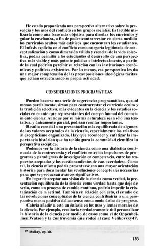 He estado proponiendo una perspectiva alternativa sobre la pre-
sencia y los usos del conflicto en los grupos sociales. Es factible uti-
lizarla como una base más objetiva para diseñar los currículos y
guiar la enseñanza, a fin de poder contrarrestar en cierta medida
los currículos ocultos más estáticos que encuentran los estudiantes.
El énfasis explícito en el conflicto como categoría legitimada de con-
ceptualización y como dimensión válida y esencial de la vida colec-
tiva, podría permitir a los estudiantes el desarrollo de una perspec-
tiva más viable y más potente política e intelectualmente, a partir
de la cual podrían percibir su relación con las instituciones econó-
micas y políticas existentes. Por lo menos, esa perspectiva les da
una mejor comprensión de las presuposiciones ideológicas tácitas
que actúan estructurando su propia actividad.
CONSIDERACIONES PROGRAMÁTICAS
Pueden hacerse una serie de sugerencias programáticas, que, al
menos parcialmente, sirvan para contrarrestar el currículo oculto y
la tradición selectiva, más evidentes en la ciencia y los estudios so-
ciales en cuanto que representantes del cuerpo formal del conoci-
miento escolar. Aunque por su misma naturaleza sean sólo una ten-
tativa, y únicamente parcial, podrían resultar importantes.
Resulta esencial una presentación más equilibrada de algunos
de los valores aceptados de la ciencia, especialmente los relativos
al escepticismo organizado. Hay que reconocer y enfatizar la im-
portancia histórica que ha tenido para la comunidad científica la
perspectiva escéptica.
Podemos ver la historia de la ciencia como una dialéctica conti-
nuada de la controversia y el conflicto entre los impulsores de pro-
gramas y paradigmas de investigación en competencia, entre las res-
puestas aceptadas y los cuestionamientos de esas «verdades». Como
tal, la ciencia misma podría presentarse con una mayor orientación
histórica para documentar las revoluciones conceptuales necesarias
para que se produzcan avances significativos.
En lugar de aceptar una visión de la ciencia como verdad, la pre-
sentación equilibrada de la ciencia como verdad hasta que deje de
serlo, como un proceso de cambio continuo, podría impedir la cris-
talización de la actitud. También en relación con esto, el estudio de
las revoluciones conceptuales de la ciencia contribuiría a una pers-
pectiva menos positiva del consenso como modo único de progreso.
Cabría añadir a esto un énfasis en los usos y lemas morales de
la ciencia. Por ejemplo, resultaría verdaderamente útil personalizar
la historia de la ciencia por medio de casos como el de Oppenhei-
mer,Watson y la controversia que rodeó al caso Velikovsky47.
 