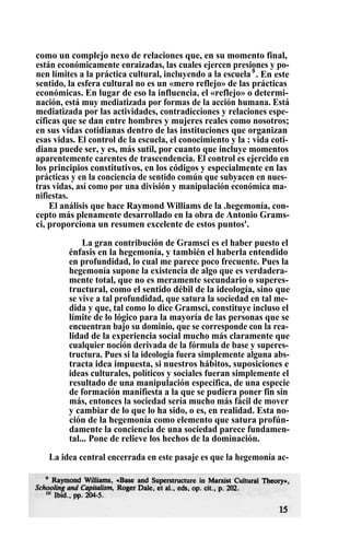 como un complejo nexo de relaciones que, en su momento final,
están económicamente enraizadas, las cuales ejercen presiones y po-
nen límites a la práctica cultural, incluyendo a la escuela9
. En este
sentido, la esfera cultural no es un «mero reflejo» de las prácticas
económicas. En lugar de eso la influencia, el «reflejo» o determi-
nación, está muy mediatizada por formas de la acción humana. Está
mediatizada por las actividades, contradicciones y relaciones espe-
cíficas que se dan entre hombres y mujeres reales como nosotros;
en sus vidas cotidianas dentro de las instituciones que organizan
esas vidas. El control de la escuela, el conocimiento y la : vida coti-
diana puede ser, y es, más sutil, por cuanto que incluye momentos
aparentemente carentes de trascendencia. El control es ejercido en
los principios constitutivos, en los códigos y especialmente en las
prácticas y en la conciencia de sentido común que subyacen en nues-
tras vidas, así como por una división y manipulación económica ma-
nifiestas.
El análisis que hace Raymond Williams de la .hegemonía, con-
cepto más plenamente desarrollado en la obra de Antonio Grams-
ci, proporciona un resumen excelente de estos puntos'.
La gran contribución de Gramsci es el haber puesto el
énfasis en la hegemonía, y también el haberla entendido
en profundidad, lo cual me parece poco frecuente. Pues la
hegemonía supone la existencia de algo que es verdadera-
mente total, que no es meramente secundario o superes-
tructural, como el sentido débil de la ideología, sino que
se vive a tal profundidad, que satura la sociedad en tal me-
dida y que, tal como lo dice Gramsci, constituye incluso el
límite de lo lógico para la mayoría de las personas que se
encuentran bajo su dominio, que se corresponde con la rea-
lidad de la experiencia social mucho más claramente que
cualquier noción derivada de la fórmula de base y superes-
tructura. Pues si la ideología fuera simplemente alguna abs-
tracta idea impuesta, si nuestros hábitos, suposiciones e
ideas culturales, políticos y sociales fueran simplemente el
resultado de una manipulación específica, de una especie
de formación manifiesta a la que se pudiera poner fin sin
más, entonces la sociedad sería mucho más fácil de mover
y cambiar de lo que lo ha sido, o es, en realidad. Esta no-
ción de la hegemonía como elemento que satura profún-
damente la conciencia de una sociedad parece fundamen-
tal... Pone de relieve los hechos de la dominación.
La idea central encerrada en este pasaje es que la hegemonía ac-
 
