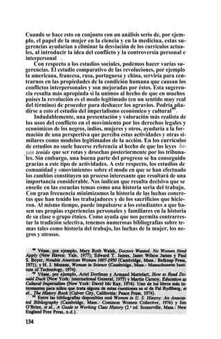 Cuando se hace esto en conjunto con un análisis serio de, por ejem-
plo, el papel de la mujer en la ciencia y en la medicina, estas su-
gerencias ayudarían a eliminar la desviación de los currículos actua-
les, al introducir la idea del conflicto y la controversia personal e
interpersonal. : .
Con respecto a los estudios sociales, podemos hacer varias su-
gerencias. El estudio comparativo de las revoluciones, por ejemplo
la americana, francesa, rusa, portuguesa y china, serviría para cen-
trarnos en las propiedades de la condición humana que causan los
conflictos interpersonales y son mejoradas por éstos. Esta sugeren-
cia resulta más apropiada si la unimos al hecho de que en muchos
países la revolución es el modo legitimado (en un sentido muy real
del término) de proceder para deshacer los agravios. Podría aña-
dirse a esto el estudio del imperialismo económico y cultural
49
.
Indudablemente, una presentación y valoración más realista de
los usos del conflicto en el movimiento por los derechos legales y
económicos de los negros, indios, mujeres y otros, ayudaría a la for-
mación de una perspectiva que perciba estas actividades y otras si-
milares como modelos legitimados de la acción. En los currículos
de estudios no suele hacerse referencia al hecho de que las leyes ha-
yan tenido que ser rotas y desechas posteriormente por los tribuna-
les. Sin embargo, una buena parte del progreso se ha conseguido
gracias a este tipo de actividades. A este respecto, los estudios de
comunidad y «movimiento» sobre el modo en que se han efectuado
los cambios constituyen un proceso interesante que resultará de una
importancia considerable. Nos indican que resulta decisivo que se
enseñe en las escuelas temas como una historia seria del trabajo.
Con gran frecuencia minimizamos la historia de las luchas concre-
tas que han tenido los trabajadores y de los sacrificios que hicie-
ron. Al mismo tiempo, puede impulsarse a los estudiantes a que ba-
sen sus propias experiencias personales y familiares en la historia
de su clase o grupo étnico. Como ayuda que nos permita contrarres-
tar la tradición selectiva, tenemos numerosas bibliografías sobre te-
mas tales como historia del trabajo, las luchas de la mujer, los ne-
gros y otrosso.
 