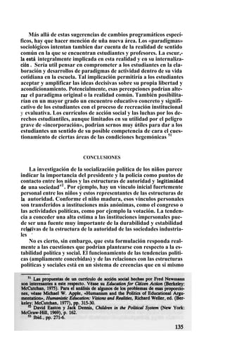Más allá de estas sugerencias de cambios programáticos especí-
ficos, hay que hacer mención de uña nueva área. Los «paradigmas»
sociológicos intentan tambien dar cuenta de la realidad de sentido
común en la que se encuentran estudiantes y profesores. La escur,-
la está integralmente implicada en esta realidad y en su internaliza-
ción . Sería util pensar en comprometer a los estudiantes en la ela-
boración y desarrollos de paradigmas de actividad dentro de su vida
cotidiana en la escuela. Tal implicación permitiría a los estudiantes
aceptar y amplificar las ideas decisivas sobre su propia libertad y
acondicionamiento. Potencialmente, esas percepciones podrían alte-
rar el paradigma original o la realidad común. También posibilita-
rían en un mayor grado un encuentro educativo concreto y signifi-
cativo de los estudiantes con el proceso de recreación institucional
y evaluativa. Los currículos de acción social y las luchas por los de-
rechos estudiantiles, aunque limitados en su utilidad por el peligro
grave de «incorporación», podrían sernos muy útiles para dar a los
estudiantes un sentido de su posible competencia de cara el cues-
tionamiento de ciertas áreas de las condiciones hegemónicas 51
CONCLUSIONES
La investigación de la socialización política de los niños parece
indicar la importancia del presidente y la policía como puntos de
contacto entre los niños y las estructuras de autoridad y legitimidad
de una sociedade2
. Por ejemplo, hay un vínculo inicial fuertemente
personal entre los niños y estos representantes de las estructuras de
la autoridad. Conforme el niño madura, esos vínculos personales
son transferidos a instituciones más anónimas, como el congreso o
las actividades políticas, como por ejemplo la votación. La tenden-
cia a conceder una alta estima a las instituciones impersonales pue-
de ser una fuente muy importante de la durabilidad y estabilidad
relativas de la estructura de la autoridad de las sociedades industria-
les
53
.
No es cierto, sin embargo, que esta formulación responda real-
mente a las cuestiones que podrían plantearse con respecto a la es-
tabilidad política y social. El funcionamiento de las tendencias politi-
cas (ampliamente concebidas) y de las relaciones con las estructuras
políticas y sociales está en un sistema de creencias que en sí mismo
 