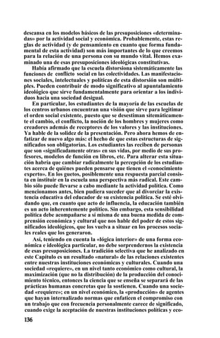 descansa en los modelos básicos de las presuposiciones «determina-
das» por la actividad social y económica. Probablemente, estas re-
glas de actividad (y de pensamiento en cuanto que forma funda-
mental de esta actividad) son más importantes de lo que creemos
para la relación de una persona con su mundo vital. Hemos exa-
minado una de esas presuposiciones ideológicas constitutivas.
Había afirmado que la escuela distorsiona sistemáticamente las
funciones de conflicto social en las colectividades. Las manifestacio-
nes sociales, intelectuales y políticas de esta distorsión son múlti-
ples. Pueden contribuir de modo significativo al apuntalamiento
ideológico que sirve fundamentalmente para orientar a los indivi-
duos hacia una sociedad desigual.
En particular, los estudiantes de la mayoría de las escuelas de
los centros urbanos encuentran una visión que sirve para legitimar
el orden social existente, puesto que se desestiman sitemáticamen-
te el cambio, el conflicto, la noción de los hombres y mujeres como
creadores además de receptores de los valores y las instituciones.
Ya hable de la solidez de la presentación. Pero ahora hemos de en-
fatizar de nuevo algo más: el hecho de que estas estructuras de sig-
nificados son obligatorias. Los estudiantes las reciben de personas
que son «significadamente otras» en sus vidas, por medio de sus pro-
fesores, modelos de función en libros, etc. Para alterar esta situa-
ción habría que cambiar radicalmente la percepción de los estudian-
tes acerca de quiénes pueden pensarse que tienen el «conocimiento
experto». En los guetos, posiblemente una respuesta parcial consis-
ta en instituir en la escuela una perspectiva más radical. Este cam-
bio sólo puede llevarse a cabo mediante la actividad política. Como
mencionamos antes, bien pudiera suceder que al divorciar la exis-
tencia educativa del educador de su existencia politica. Se esté olvi-
dando que, en cuanto que acto de influencia, la educación también
es un acto inherentemente político. Sin embargo, esta sensibilidad
política debe acompañarse a sí misma de una buena medida de com-
prensión económica y cultural que nos hable del poder de estos sig-
nificados ideológicos, que los vuelva a situar en los procesos socia-
les reales que los generaron.
Así, teniendo en cuenta la «lógica interior» de una forma eco-
nómica e ideológica particular, no debe sorprendernos la existencia
de esas presuposiciones. La tradición selectiva que he analizado en
este Capítulo es un resultado «natural» de las relaciones existentes
entre nuestras instituciones económicas y culturales. Cuando una
sociedad «requiere», en un nivel tanto económico como cultural, la
maximización (que no la distribución) de la producción del conoci-
miento técnico, entonces la ciencia que se enseña se separará de las
prácticas humanas concretas que la sostienen. Cuando una socie-
dad «requiere»; en un nivel económico, la «producción» de agentes
que hayan internalizado normas que enfaticen el compromiso con
un trabajo que con frecuencia personalmente carece de significado,
cuando exige la aceptación de nuestras instituciones políticas y eco-
 
