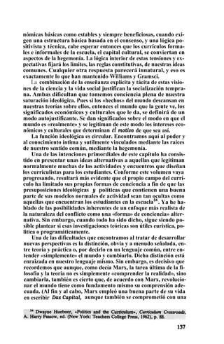 nómicas básicas como estables y siempre beneficiosas, cuando exi-
gen una estructura básica basada en el consenso, y una lógica po-
sitivista y técnica, cabe esperar entonces que los currículos forma-
les e informales de la escuela, el capital cultural, se conviertan en
aspectos de la hegemonía. La lógica interior de estas tensiones y ex-
pectativas fijará los limites, las reglas constitutivas, de nuestras ideas
comunes. Cualquier otra respuesta parecerá innatural, y eso es
exactamente lo que han mantenido Williams y Gramsci.
La combinación de la enseñanza explícita y tácita de estas visio-
nes de la ciencia y la vida social justifican la socialización tempra-
na. Ambas dificultan que tomemos conciencia plena de nuestra
saturación ideológica. Pues si los «hechos» del mundo descansan en
nuestras teorías sobre ellos, entonces el mundo que la gente ve, los
significados económicos y culturales que le da, se definirá de un
modo autojustificante. Se dan significados sobre el modo en que el
mundo es «realmente» y se legitiman de este modo los intereses eco-
nómicos y culturales que determinan el motivo de que sea así.
La función ideológica es circular. Encontramos aquí al poder y
al conocimiento íntima y sutilmente vinculados mediante las raíces
de nuestro sentido común, mediante la hegemonía.
Una de las intenciones primordiales de este capítulo ha consis-
tido en presentar unas ideas alternativas a aquellas que legitiman
normalmente muchas de las actividades y encuentros que diseñan
los curriculistas para los estudiantes. Conforme este volumen vaya
progresando, resultará más evidente que el propio campo del currí-
culo ha limitado sus propias formas de conciencia a fin de que las
presuposiciones ideológicas y políticas que contienen una buena
parte de sus modelos normales de actividad sean tan ocultas como
aquellas que encuentran los estudiantes en la escuela54
. Ya he ha-
blado de las posibilidades inherentes de un enfoque más realista de
la naturaleza del conflicto como una «forma» de conciencia» alter-
nativa. Sin embargo, cuando todo ha sido dicho, sigue siendo po-
sible plantear si esas investigaciones teóricas son útiles euristica, po-
litica o programáticamente.
Una de las dificultades que encontramos al tratar de desarrollar
nuevas perspectivas es la distinción, obvia y a menudo señalada, en-
tre teoría y práctica o, por decirlo en un lenguaje común, entre en-
tender «simplemente» el mundo y cambiarlo. Dicha distinción está
enraizada en nuestro lenguaje mismo. Sin embargo, es decisivo que
recordemos que aunque, como decía Marx, la tarea última de la fi-
losofía y la teoría no es simplemente «comprender la realidad», sino
cambiarla, también es cierto que, de acuerdo con Marx, revolucio-
nar el mundo tiene como fundamento mismo su comprensión ade-
cuada. (Al fin y al cabo, Marx empleó una buena parte de su vida
en escribir Das Capital, aunque también se comprometió con una
 