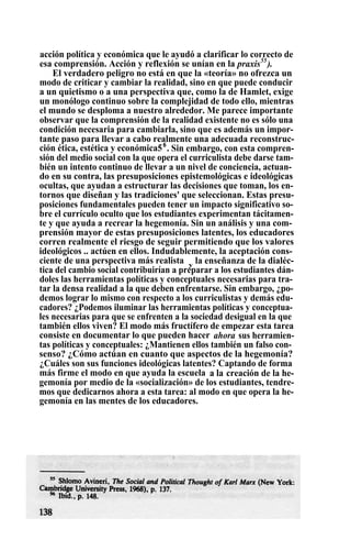 acción política y económica que le ayudó a clarificar lo correcto de
esa comprensión. Acción y reflexión se unían en la praxis55
).
El verdadero peligro no está en que la «teoría» no ofrezca un
modo de criticar y cambiar la realidad, sino en que puede conducir
a un quietismo o a una perspectiva que, como la de Hamlet, exige
un monólogo continuo sobre la complejidad de todo ello, mientras
el mundo se desploma a nuestro alrededor. Me parece importante
observar que la comprensión de la realidad existente no es sólo una
condición necesaria para cambiarla, sino que es además un impor-
tante paso para llevar a cabo realmente una adecuada reconstruc-
ción ética, estética y económica56
. Sin embargo, con esta compren-
sión del medio social con la que opera el curriculista debe darse tam-
bién un intento continuo de llevar a un nivel de conciencia, actuan-
do en su contra, las presuposiciones epistemológicas e ideológicas
ocultas, que ayudan a estructurar las decisiones que toman, los en-
tornos que diseñan y las tradiciones' que seleccionan. Estas presu-
posiciones fundamentales pueden tener un impacto significativo so-
bre el currículo oculto que los estudiantes experimentan tácitamen-
te y que ayuda a recrear la hegemonía. Sin un análisis y una com-
prensión mayor de estas presuposiciones latentes, los educadores
corren realmente el riesgo de seguir permitiendo que los valores
ideológicos .. actúen en ellos. Indudablemente, la aceptación cons-
ciente de una perspectiva más realista y
la enseñanza de la dialéc-
tica del cambio social contribuirían a preparar a los estudiantes dán-
doles las herramientas políticas y conceptuales necesarias para tra-
tar la densa realidad a la que deben enfrentarse. Sin embargo, ¿po-
demos lograr lo mismo con respecto a los curriculistas y demás edu-
cadores? ¿Podemos iluminar las herramientas políticas y conceptua-
les necesarias para que se enfrenten a la sociedad desigual en la que
también ellos viven? El modo más fructífero de empezar esta tarea
consiste en documentar lo que pueden hacer ahora sus herramien-
tas políticas y conceptuales: ¿Mantienen ellos también un falso con-
senso? ¿Cómo actúan en cuanto que aspectos de la hegemonía?
¿Cuáles son sus funciones ideológicas latentes? Captando de forma
más firme el modo en que ayuda la escuela a la creación de la he-
gemonía por medio de la «socialización» de los estudiantes, tendre-
mos que dedicarnos ahora a esta tarea: al modo en que opera la he-
gemonía en las mentes de los educadores.
 