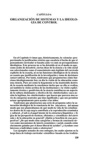 CAPÍTULO 6
ORGANIZACIÓN DE SISTEMAS Y LA IDEOLO-
GÍA DE CONTROL
En el Capítulo 4 vimos que, históricamente, la «ciencia» pro-
porcionaba la justificación retórica que encubría el hecho de que el
pensamiento curricular se basaba cada vez más en presuposiciones
ideológicas. Este proceso no se ha detenido ni en el modo en que,
como acabo de descubrir, ciertas ideas de la ciencia y la vida social
son seleccionadas como el conocimiento más legítimo del currículo
explícito de la escuela, ni en las funciones ideológicas de la ciencia
en cuanto que justificación de la investigación y toma de decisiones
conservadoras. Por tanto, tendremos que preguntarnos cómo fun-
ciona ideológicamente hoy en día la visión de la educación como
una ciencia. Pues así como la hegemonía se ha mantenido dentro
de la escuela mediante la enseñanza tácita que en ella se realiza,
así también la visión acrítica de las instituciones y la visión explíci-
tamente técnica y positivista de la ciencia constituyen un aspecto
de la cultura dominante y efectiva de los «intelectuales» cuya ac-
ción la legitima, los «intelectuales» que hacen que parezca una se-
rie de categorías neutrales que dan significado y que nos permiten
actuar apropiadamente para ayudar a los niños.
Tendremos que plantearnos una serie de preguntas sobre la sa-
turación ideológica de la conciencia de los educadores, del mismo
modo que nos planteábamos de qué modo la vida de los estudian-
tes dentro de la caja negra contribuía a la reproducción económica
y cultural. ¿Cuál es el papel latente de la estructura linguistica y ló-
gica de las perspectivas técnicas, eficientes y «científicas» del currí-
culo y de la educación en general? ¿Quién se beneficia de esas pers-
pectivas? ¿De qué modo estas categorías y formas de conciencia sir-
ven como mecanismos de interés económico y social, cuando están
claramente guiadas por el deseo liberal de ayudar? ¿«Ayudan» esos
intereses a individuos reales o abstractos?
Los ejemplos actuales de esos enfoques, los cuales ajustan en la
larga línea de trabajo curricular «científico» basado en las tradicio-
 