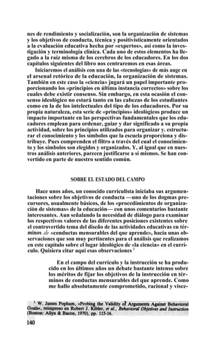 nes de rendimiento y socialización, son la organización de sistemas
y los objetivos de conducta, técnica y positivísticamente orientados
a la evaluación educativa hecha por «expertos», así como la inves-
tigación y terminología clínica. Cada uno de estos elementos ha lle-
gado a la raíz misma de los cerebros de los educadores. En los dos
capítulos siguientes del libro nos centraremos en esas áreas.
Iniciaremos el análisis con una de las «tecnologías» de más auge en
el arsenal retórico de la educación, la organización de sistemas.
También en este caso la «ciencia» jugará un papel importante pro-
porcionando los «principios en última instancia correctos» sobre los
cuales debe existir consenso. Sin embargo, en esta ocasión el con-
senso ideológico no estará tanto en las cabezas de los estudiantes
como en la de los intelectuales del tipo de los educadores. Por su
propia naturaleza, esta serie de «principios» ideológicos produce un
impacto importante en las perspectivas fundamentales que los edu-
cadores emplean para ordenar, guiar y dar significado a su propia
actividad, sobre los principios utilizados para organizar y. estructu-
rar el conocimiento y los símbolos que la escuela proporciona y dis-
tribuye. Pues comprenden el filtro a través del cual el conocimien-
to y los símbolos son elegidos y organizados. Y, al igual que en nues-
tros análisis anteriores, parecen justificarse a sí mismos. Se han con-
vertido en parte de nuestro sentido común.
SOBRE EL ESTADO DEL CAMPO
Hace unos años, un conocido curriculista iniciaba sus argumen-
taciones sobre los objetivos de conducta —uno de los dogmas pre-
cursores, usualmente básicos, de los «procedimientos de organiza-
ción de sistemas» de la educación— con unos comentarios bastante
interesantes. Aun señalando la necesidad de diálogo para examinar
los respectivos valores de las diferentes posiciones existentes sobre
el controvertido tema del diseño de las actividades educativas en tér-
minos de «conductas mensurables del que aprende», hacia unas ob-
servaciones que son muy pertinentes para el análisis que realizamos
en este capítulo sobre el lugar ideológico de «la ciencia» en el currí-
culo. Quisiera citar aquí esas observaciones 1
.
En el campo del currículo y la instrucción se ha produ-
cido en los últimos años un debate bastante intenso sobre
los méritos de fijar los objetivos de la instrucción en tér-
minos de conductas mensurables del que aprende. Como
me hallo absolutamente comprometido, racional y visce-
 