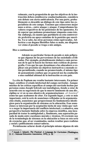 ralmente, con la proposición de que los objetivos de la ins-
trucción deben establecerse conductualmente, considero
este debate con cierta ambivalencia. Por una parte, proba-
blemente es deseable un diálogo de este tipo entre los es-
pecialistas de este campo. Tenemos que conocernos mejor
unos a otros... entre ataque y ataque. Comprobamos los
valores respectivos de las posiciones de los oponentes. Es
de esperar que podamos promocionar simposios como éste.
Sin embargo, en cuanto que partidario en esta controver-
sia preferiría un apoyo unánime de la posición que suscri-
bo. Ya se sabe, las otras personas están equivocadas. Ad-
herirse a un dogma filosófico falso es malo, me disgusta
ver cómo el pecado se traga a mis amigos.
Dice a continuación:
Además su particular forma de pecado es más peligro-
sa que algunas de las perversiones de las sociedades civili-
zadas. Por ejemplo, probablemente dañará a más perso-
nas de lo que lo hacen las formas más exóticas de porno-
grafía. Creo que los que desaniman a los educadores a ex-
plicar con precisión sus objetivos instructivos a menudo es-
tán permitiendo, cuando no promoviendo, el mismo tipo
de pensamiento confuso que en general nos ha conducido
a una cualidad abismal de la instrucción en este país.
La cita de Popham me resulta bastante interesante. En primer
lugar, establece el estado intelectual del campo curricular. Aunque
muchas de las críticas específicas al campo del currículo hechas por
personas como Joseph Schwab son tautológicas, tiendo a estar de
acuerdo con su sugerencia de que la muerte inminente de una dis-
ciplina se vé en su uso abusivo de argumentaciones ab hominen2
como las que acabamos de citar. En segundo lugar, y este es más
importante, está la serie de asunciones reflejadas en la argumenta-
ción citada, asunciones que proporcionan los fundamentos ideoló-
gicos para la organización de sistemas en la educación. Esas asun-
ciones se interesan por la aceptación tácita de una visión que vuel-
ve a negar la importancia del conflicto intelectual y evaluativo, una
perspectiva bastante limitada sobre la empresa científica, una inca-
pacidad de tratar la ambigüedad y, finalmente, una separación pa-
sada de moda entre cuestiones morales y técnicas. El creciente uso
de la terminología de sistemas en la educación se basa en esta serie
de creencias que, al ser examinadas, suelen resultar poco realistas
y social y políticamente conservadoras.
Permítaseme aclarar desde el principio mismo algunas de mis
 