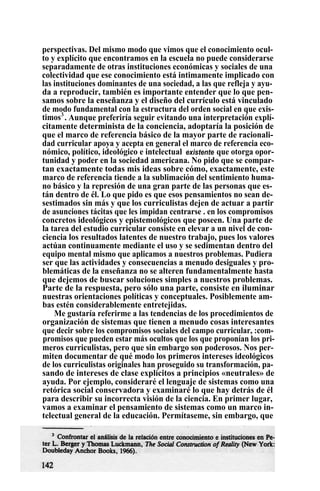perspectivas. Del mismo modo que vimos que el conocimiento ocul-
to y explícito que encontramos en la escuela no puede considerarse
separadamente de otras instituciones económicas y sociales de una
colectividad que ese conocimiento está intimamente implicado con
las instituciones dominantes de una sociedad, a las que refleja y ayu-
da a reproducir, también es importante entender que lo que pen-
samos sobre la enseñanza y el diseño del currículo está vinculado
de modo fundamental con la estructura del orden social en que exis-
timos3
. Aunque preferiría seguir evitando una interpretación explí-
citamente determinista de la conciencia, adoptaría la posición de
que el marco de referencia básico de la mayor parte de racionali-
dad curricular apoya y acepta en general el marco de referencia eco-
nómico, político, ideológico e intelectual existente que otorga opor-
tunidad y poder en la sociedad americana. No pido que se compar-
tan exactamente todas mis ideas sobre cómo, exactamente, este
marco de referencia tiende a la sublimación del sentimiento huma-
no básico y la represión de una gran parte de las personas que es-
tán dentro de él. Lo que pido es que esos pensamientos no sean de-
sestimados sin más y que los curriculistas dejen de actuar a partir
de asunciones tácitas que les impidan centrarse . en los compromisos
concretos ideológicos y epistemológicos que poseen. Una parte de
la tarea del estudio curricular consiste en elevar a un nivel de con-
ciencia los resultados latentes de nuestro trabajo, pues los valores
actúan continuamente mediante el uso y se sedimentan dentro del
equipo mental mismo que aplicamos a nuestros problemas. Pudiera
ser que las actividades y consecuencias a menudo desiguales y pro-
blemáticas de la enseñanza no se alteren fundamentalmente hasta
que dejemos de buscar soluciones simples a nuestros problemas.
Parte de la respuesta, pero sólo una parte, consiste en iluminar
nuestras orientaciones políticas y conceptuales. Posiblemente am-
bas estén considerablemente entretejidas.
Me gustaría referirme a las tendencias de los procedimientos de
organización de sistemas que tienen a menudo cosas interesantes
que decir sobre los compromisos sociales del campo curricular, :com-
promisos que pueden estar más ocultos que los que proponían los pri-
meros curriculistas, pero que sin embargo son poderosos. Nos per-
miten documentar de qué modo los primeros intereses ideológicos
de los curriculistas originales han proseguido su transformación, pa-
sando de intereses de clase explícitos a principios «neutrales» de
ayuda. Por ejemplo, consideraré el lenguaje de sistemas como una
retórica social conservadora y examinaré lo que hay detrás de él
para describir su incorrecta visión de la ciencia. En primer lugar,
vamos a examinar el pensamiento de sistemas como un marco in-
telectual general de la educación. Permítaseme, sin embargo, que
 