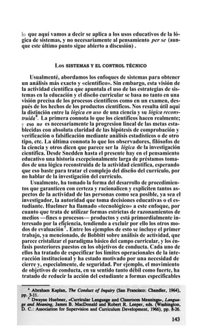 lo que aquí vamos a decir se aplica a los usos educativos de la ló-
gica de sistemas, y no necesariamente al pensamiento per se (aun-
que este último punto sigue abierto a discusión) .
Los SISTEMAS Y EL CONTROL TÉCNICO
Usualmenté, abordamos los enfoques de sistemas para obtener
un análisis más exacto y «científico». Sin embargo, esta visión de
la actividad científica que apuntala el uso de las estrategias de sis-
temas en la educación y el diseño curricular se basa no tanto en una
visión precisa de los procesos científicos como en un examen, des-
pués de los hechos de los productos científicos. Nos resulta útil aquí
la distinción entre la lógica en uso de una ciencia y su lógica recons-
truida4
. La primera connota lo que los científicos hacen realmente;
y eso no es necesariamente la progresion lineal de las metas esta-
blecidas con absoluta claridad de las hipótesis de comprobación y
verificación o falsificación mediante análisis estadísticos o de otro
tipo, etc. La última connota lo que los observadores, filósofos de
la ciencia y otros dicen que parece ser la lógica de la investigación
científica. Desde Snedden hasta el presente hay en el pensamiento
educativo una historia excepcionalmente larga de préstamos toma-
dos de una lógica reconstruida de la actividad científica, esperando
que eso baste para tratar el complejo del diseño del currículo, por
no hablar de la investigación del currículo.
Usualmente, ha tomado la forma del desarrollo de procedimien-
tos que garanticen con certeza y racionalicen y expliciten tantos as-
pectos de la actividad de las personas como sea posible, ya sea el
investigador, la autoridad que toma decisiones educativas o el es-
tudiante. Huelmer ha llamado «tecnológico» a este enfoque, por
cuanto que trata de utilizar formas estrictas de razonamientos de
medios —fines o procesos— productos y está primordialmente in-
teresado por la eficiencia, tendiendo a excluir por ello los otros mo-
dos de evaluación5
. Entre los ejemplos de esto se incluye el primer
trabajo, ya mencionado, de Bobbitt sobre análisis de actividad, que
parece cristalizar el paradigma básico del campo curricular, y los én-
fasis posteriores puestos en los objetivos de conducta. Cada uno de
ellos ha tratado de especificar los límites operacionales de la inte-
racción institucional y ha estado motivado por una necesidad de
cierre y, especialmente, de seguridad. Por ejemplo, el movimiento
de objetivos de conducta, en su sentido tanto débil como fuerte, ha
tratado de reducir la acción del estudiante a formas especificables
 