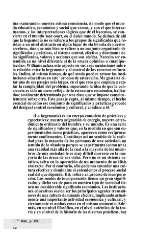 túa «saturando» nuestra misma consciencia, de modo que el mun-
do educativo, económico y social que vemos, y con el que interac-
tuamos, y las interpretaciones lógicas que de él hacemos, se con-
vierte en el mundo tout court, en el único mundo. Se deduce de ahí
que la hegemonía no se refiere a los grupos de significados que re-
siden a un nivel abstracto en algún lugar de «la bóveda de nuestro
cerebro», sino que más bien se refiere a un conjunto organizado de
significados y prácticas, al sistema central, efectivo y dominante de
los significados, valores y acciones que son vividos. Necesita ser en-
tendida en un nivel diferente al de la «mera opinión» o «manipu-
lación». Williams aclara este aspecto en sus argumentaciones sobre
la relación entre la hegemonía y el control de los recursos cultura-
les. Indica, al mismo tiempo, de qué modo pueden actuar las insti-
tuciones educativas en este `proceso de saturación. Me gustaría ci-
tar uno de sus pasajes más largos, en el que creo que empieza a cap-
tar la complejidad del problema, superando la idea de que la con-
ciencia es sólo un mero reflejo de la estructura económica, hallán-
dose totalmente determinada por una clase que se impone conscien-
temente sobre otra. Este pasaje capta, al mismo tiempo, el hecho
esencial de cómo ese conjunto de significados y prácticas procede
del desigual control económico y cultural, y conduce a 61 11
.
(La hegemonía) es un cuerpo completo de prácticas y
expectativas; nuestra asignación de energía, nuestro enten-
dimiento ordinario del hombre y su mundo. Es una serie
de significados y valores que, en la medida en que son ex-
perimentados como prácticas, aparecen como recíproca-
mente confirmantes. Constituye así un sentido de la reali-
dad para la mayoría de las personas de una sociedad, un
sentido de lo absoluto porque se experimenta (como una)
una realidad más allá de la cual a la mayoría de los miem-
bros de una sociedad le es muy dificil moverse en la ma-
yoría de las áreas de sus vidas. Pero no es un sistema es-
tático, salvo en la operación de un momento de análisis
abstracto. Por el contrario, sólo podemos entender una cul-
tura efectiva y dominante si entendemos el proceso social
real del que depende: Hit; refiero al ,proceso de incorpora-
ción. Los modos de incorporación tienen un gran signifi-
cado; y dicho sea de paso en nuestro tipo de sociedad tie-
nen un considerable significado económico. Las institucio-
nes educativas suelen ser los principales agentes transmi-
sores de una cultura dominante efectiva, implicando actual-
mente uná importante actividad económica y cultural; y
ciertamente es ambas cosas en el mismo momento. Ade-
más, en un nivel filosófico, en el nivel auténtico de la teo-
ría y en el nivel de la historia de las diversas prácticas, hay
 