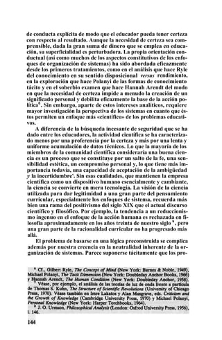 de conducta explícita de modo que el educador pueda tener certeza
con respecto al resultado. Aunque la necesidad de certeza sea com-
prensible, dada la gran suma de dinero que se emplea en educa-
ción, su superficialidad es perturbadora. La propia orientación con-
ductual (así como muchos de los aspectos constitutivos de los enfo-
ques de organización de sistemas) ha sido abordada eficazmente
desde los primeros tratamientos, como en el análisis que hace Ryle
del conocimiento en su sentido disposicional versus rendimiento,
en la exploración que hace Polanyi de las formas de conocimiento
tácito y en el soberbio examen que hace Hannah Arendt del modo
en que la necesidad de certeza impide a menudo la creación de un
significado personal y debilita eficazmente la base de la acción po-
lítica6
. Sin embargo, aparte de estos intereses analíticos, requiere
mayor investigación la perspectiva de los sistemas en cuanto que és-
tos permiten un enfoque más «científico» de los problemas educati-
vos.
A diferencia de la búsqueda incesante de seguridad que se ha
dado entre los educadores, la actividad científica se ha caracteriza-
do menos por una proferencia por la certeza y más por una lenta y
uniforme acumulación de datos técnicos. Lo que la mayoría de los
miembros de la comunidad científica consideraría una buena cien-
cia es un proceso que se constituye por un salto de la fe, una sen-
sibilidad estética, un compromiso personal y, lo que tiene más im-
portancia todavía, una capacidad de aceptación de la ambigüedad
y la incertidumbre'. Sin esas cualidades, que mantienen la empresa
científica como un dispositivo humano esencialmente y cambiante,
la ciencia se convierte en mera tecnología. La visión de la ciencia
utilizada para dar legitimidad a una gran parte del pensamiento
curricular, especialmente los enfoques de sistema, recuerda más
bien una rama del positivismo del siglo XIX que el actual discurso
científico y filosófico. Por ejemplo, la tendencia a un reduccionis-
mo ingenuo en el enfoque de la acción humana es rechazada en fi-
losofía aproximadamente en los años treinta de nuestro siglo s
, pero
una gran parte de la racionalidad curricular no ha progresado más
allá.
El problema de basarse en una lógica preconstruida se complica
además por nuestra creencia en la neutralidad inherente de la or-
ganización de sistemas. Parece suponerse tácitamente que los pro-
 