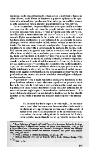 cedimientos de organización de sistemas son simplemente técnicas
«científicas», están libres de intereses y pueden aplicarse a la «ges-
tión» de casi cualquier problema. Sin embargo, un análisis atento
de esta suposición revela algunos planteamientos provocativos.
Para ser precisos, los procedimientos de organización de siste-
mas no están libres de intereses. Su propio interés constitutivo tie-
ne como consecuencia social, y recae primordialmente sobre ello,
la realización y mantenimiento del control técnico y la certeza9
. Así
como la lógica reconstruida de la ciencia estricta apunta, de modo
fundamental e inalterable, a la regularidad de la conducta humana,
el lenguaje de las «diferencias individuales» lo hace en sentido con-
trario. Por tanto es esencialmente manipulador. La perspectiva ma-
nipuladora es inherente a la búsqueda de certeza. De hecho, es di-
fícil pensar que la exigencia que resulta de esa actitud en las espe-
cificaciones de objetivos y conductas pueda ser menos manipulado-
ra, dada la propensión de hombres y mujeres a existir en una rela-
ción dialéctica con su realidad social; es decir, a obtener significa-
dos de sí mismo e ir más allá del marco de referencia y la textura
de las instituciones y significados socialmente sedimentados.
Aquí, en la creación de un individuo abstracto, que guarda una re-
lación totalmente unilateral y acrílica con su realidad social, encon-
tramos un ejemplo primordial de la orientación conservadora tan
profundamente incrustada en los modelos «tecnológicos» del pen-
samiento educativo.
Algo similar viene a decir Sennett al analizar la tendencia de los
planificadores urbanos a crear sistemas cuyo ideal es que nada «esté
fuera de control», la tendencia a que la vida institucional «sea ma-
nipulada con unas riendas tan tirantes que todas las actividades di-
versas deban ser regidas por el denominador común mínimo» 11
. Re-
sume del modo siguiente su análisis de la inclinación de los planifi-
cadores de sistemas a utilizar los modelos tecnológicos y de produc-
ción12
:
Su impulso ha dado lugar a la tendencia... de los horn-
bres a controlar las amenazas desconocidas eliminando la
posibilidad de experimentar sorpresas. Controlando el
marco de lo que está a disposición de la interacción social,
se reprime el camino subsiguiente de acción social. La his-
toria social es reemplazada por el «producto pasivo» de la
 