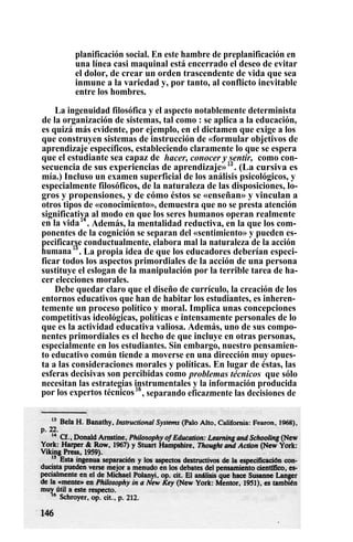 planificación social. En este hambre de preplanificación en
una línea casi maquinal está encerrado el deseo de evitar
el dolor, de crear un orden trascendente de vida que sea
inmune a la variedad y, por tanto, al conflicto inevitable
entre los hombres.
La ingenuidad filosófica y el aspecto notablemente determinista
de la organización de sistemas, tal como : se aplica a la educación,
es quizá más evidente, por ejemplo, en el dictamen que exige a los
que construyen sistemas de instrucción de «formular objetivos de
aprendizaje específicos, estableciendo claramente lo que se espera
que el estudiante sea capaz de hacer, conocer y sentir, como con-
secuencia de sus experiencias de aprendizaje»13
. (La cursiva es
mía.) Incluso un examen superficial de los análisis psicológicos, y
especialmente filosóficos, de la naturaleza de las disposiciones, lo-
gros y propensiones, y de cómo éstos se «enseñan» y vinculan a
otros tipos de «conocimiento», demuestra que no se presta atención
significativa al modo en que los seres humanos operan realmente
en la vida14
. Además, la mentalidad reductiva, en la que los com-
ponentes de la cognición se separan del «sentimiento» y pueden es-
pecificarse conductualmente, elabora mal la naturaleza de la acción
humana15
. La propia idea de que los educadores deberían especi-
ficar todos los aspectos primordiales de la acción de una persona
sustituye el eslogan de la manipulación por la terrible tarea de ha-
cer elecciones morales.
Debe quedar claro que el diseño de currículo, la creación de los
entornos educativos que han de habitar los estudiantes, es inheren-
temente un proceso político y moral. Implica unas concepciones
competitivas ideológicas, políticas e intensamente personales de lo
que es la actividad educativa valiosa. Además, uno de sus compo-
nentes primordiales es el hecho de que incluye en otras personas,
especialmente en los estudiantes. Sin embargo, nuestro pensamien-
to educativo común tiende a moverse en una dirección muy opues-
ta a las consideraciones morales y políticas. En lugar de éstas, las
esferas decisivas son percibidas como problemas técnicos que sólo
necesitan las estrategias instrumentales y la información producida
por los expertos técnicos16
, separando eficazmente las decisiones de
 