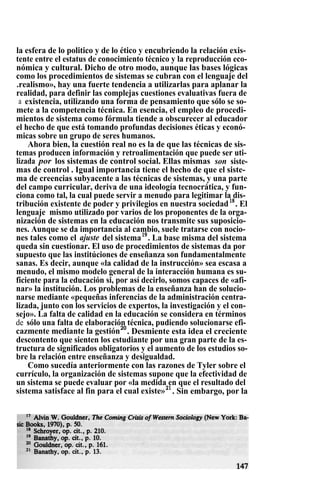 la esfera de lo politico y de lo ético y encubriendo la relación exis-
tente entre el estatus de conocimiento técnico y la reproducción eco-
nómica y cultural. Dicho de otro modo, aunque las bases lógicas
como los procedimientos de sistemas se cubran con el lenguaje del
.realismo», hay una fuerte tendencia a utilizarlas para aplanar la
realidad, para definir las complejas cuestiones evaluativas fuera de
a existencia, utilizando una forma de pensamiento que sólo se so-
mete a la competencia técnica. En esencia, el empleo de procedi-
mientos de sistema como fórmula tiende a obscurecer al educador
el hecho de que está tomando profundas decisiones éticas y econó-
micas sobre un grupo de seres humanos.
Ahora bien, la cuestión real no es la de que las técnicas de sis-
temas producen información y retroalimentación que puede ser uti-
lizada por los sistemas de control social. Ellas mismas son siste-
mas de control . Igual importancia tiene el hecho de que el siste-
ma de creencias subyacente a las técnicas de sistemas, y una parte
del campo curricular, deriva de una ideología tecnocrática, y fun-
ciona como tal, la cual puede servir a menudo para legitimar la dis-
tribución existente de poder y privilegios en nuestra sociedad18
. El
lenguaje mismo utilizado por varios de los proponentes de la orga-
nización de sistemas en la educación nos transmite sus suposicio-
nes. Aunque se da importancia al cambio, suele tratarse con nocio-
nes tales como el ajuste del sistema19
. La base misma del sistema
queda sin cuestionar. El uso de procedimientos de sistemas da por
supuesto que las institúciones de enseñanza son fundamentalmente
sanas. Es decir, aunque «la calidad de la instrucción» sea escasa a
menudo, el mismo modelo general de la interacción humana es su-
ficiente para la educación si, por así decirlo, somos capaces de «afi-
nar» la institución. Los problemas de la enseñanza han de solucio-
narse mediante «pequeñas inferencias de la administración centra-
lizada, junto con los servicios de expertos, la investigación y el con-
sejo». La falta de calidad en la educación se considera en términos
de sólo una falta de elaboración técnica, pudiendo solucionarse efi-
cazmente mediante la gestión20
. Desmiente esta idea el creciente
descontento que sienten los estudiante por una gran parte de la es-
tructura de significados obligatorios y el aumento de los estudios so-
bre la relación entre enseñanza y desigualdad.
Como sucedía anteriormente con las razones de Tyler sobre el
currículo, la organización de sistemas supone que la efectividad de
un sistema se puede evaluar por «la medida en que el resultado del
sistema satisface al fin para el cual existe»21
. Sin embargo, por la
 
