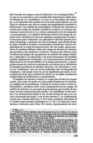 delo tomado de campos como la industria y la tecnología bélica
24
.
Lo que no se encuentra es de considerable importancia, dado nues-
tro intento de ser «científicos». Lo que sí se encuentra, sin embar-
go, es la inclusión del modelo de la escuela como fábrica en una
capa de eslóganes que dan al campo una legitimidad económica e
intelectual y un sentido de neutralidad. El diseño de sistemas en
cuanto que campo de estudios científicos contiene en sí mismo me-
canismos autocorrectores. La crítica continuada de la investigación
y el pensamiento y el conflicto intelectual dentro del campo de sis-
temas entre miembros de diversas opiniones proporciona el contex-
to necesario para vitalizarlo. Los educadores sólo han tomado pres-
tado el lenguaje, a menudo tan sólo el lenguaje superficial (al que
he dado el nombre de lógica reconstruida), sacando por tanto la ter-
minología de su contexto autocorrector. De este modo, apenas per-
ciben el continuo diálogo crítico del campo de diseños de sistemas
que permite a éste mantener su fuerza. Tenemos que darnos cuen-
ta todavía del peligro de apropiarnos de modelos de campos distin-
tos y aplicarlos a la educación. Con gran frecuencia, los modelos
quedan rápidamente desfasados, son representaciones intelectuales
imprecisas de los desarrollados en el campo prestatario, y apenas
proporcionan los recursos conceptuales necesarios para enfrentarse
al complejo problema de diseñar entornos y de seleccionar y con-
servar «tradiciones» que sirvan de mediación entre la búsqueda del
estudiante, y del grupo concreto, de un significado personal y la ne-
cesidad que tiene una sociedad de conservar su tejido socialmente
sedimentado de instituciones y conocimiento.
El análisis de sistema se inició no como una técnica de organi-
zación, sino como un modo en el que podía iluminarse la naturale-
za compleja de los problemas. Trataba de mostrar cómo se interre-
lacionaban y actuaban entre sí los componentes de un campo. El
análisis de sistemas era un modo de pensamiento que trataba de me-
jorar nuestra comprensión del cambio y la estabilidad: el sub-siste-
ma A se relaciona del modo X con el sub-sistema B, que a su vez
está relacionado del modo Y con el sub-sistema C. La combinación
creaba una relación diferente, Z. Por tanto, cualquier alteración de
C tendría repercusiones profundas en A y B, y en todas las vincu-
laciones existentes entre ellas. Por tanto, el pensamiento de siste-
 