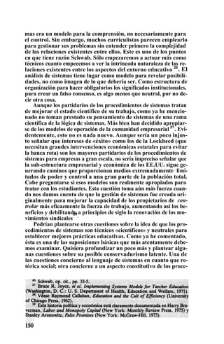 mas era un modelo para la comprensión, no necesariamente para
el control. Sin embargo, muchos curriculistas parecen emplearlo
para gestionar sus problemas sin entender primero la complejidad
de las relaciones existentes entre ellos. Este es uno de los puntos
en que tiene razón Schwab. Sólo empezaremos a actuar más como
técnicos cuanto empecemos a ver la intrincada naturaleza de las re-
laciones existentes entre los aspectos del entorno educativo 26
. El
análisis de sistemas tiene lugar como modelo para revelar posibili-
dades, no como imagen de lo que debería ser. Como estructura de
organización para hacer obligatorios los significados institucionales,
para crear un falso consenso, es algo menos que neutral, por no de-
cir otra cosa.
Aunque los partidarios de los procedimientos de sistemas tratan
de mejorar el estado científico de su trabajo, como ya he mencio-
nado no toman prestado su pensamiento de sistemas de una rama
científica de la lógica de sistemas. Más bien han decidido apropiar-
se de los modelos de operación de la comunidad empresarial 27
. Evi-
dentemente, esto no es nada nuevo. Aunque sería un poco injus-
to señalar que intereses de «éxito» como los de la Lockheed (que
necesitan grandes intervenciones económicas estatales para evitar
la banca rota) son los mayores partidarios de los procedimientos de
sistemas para empresas a gran escala, no sería impreciso señalar que
la sub-estructura empresarial y económica de los EE.UU. sigue ge-
nerando caminos que proporcionan medios extremadamente .
limi-
tados de poder y control a una gran parte de la población total.
Cabe preguntarse si esos modelos son realmente apropiados para
tratar con los estudiantes. Esta cuestión toma aún más fuerza cuan-
do nos damos cuenta de que la gestión de sistemas fue creada ori-
ginalmente para mejorar la capacidad de los propietarios de con-
trolar más eficazmente la fuerza de trabajo, aumentando así los be-
neficios y debilitando a principios de siglo la renovación de los mo-
vimientos sindicales
29
.
Podrían plantearse otras cuestiones sobre la idea de que los pro-
cedimientos de sistemas son técnicos «científicos» y neutrales para
establecer mejores prácticas educativas. Como ya he comentado,
ésta es una de las suposiciones básicas que más atentamente debe-
mos examinar. Quisiera profundizar un poco más y plantear algu-
nas cuestiones sobre su posible conservadurismo latente. Una de
las cuestiones concierne al lenguaje de sistemas en cuanto que re-
tórica social; otra concierne a un aspecto constitutivo de los proce-
 