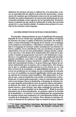 dimientos de sistemas tal como se aplican hoy a la educación, es de-
cir, la especificación de objetivos precisos de instrucción y usual-
mente de conducta que tácitamente conservan de un modo incues-
tionable los modos dominantes de interacción institucional de una
economía desigual, como aspectos de la reproducción. Posterior-
mente examinaré de que modo la inclinación al orden del currículo
actual sirve a una función similar. Examinaremos primero la cues-
tión de los sistemas como lenguaje.
LOS PROCEDIMIENTOS DE SISTEMAS COMO RETÓRICA
El principio wittgensteiniano de que el significado del lenguaje
depende de su uso resulta muy apropiado para analizar el lenguaje
de sistemas tal como se aplica al discurso curricular. De modo si-
milar a como funcionaba el lenguaje de la ciencia y la tecnología
en los primeros curriculistas y educadores examinados en el Capí-
tulo 4, el lenguaje de sistemas realiza actualmente una función re-
tórica y política. Si no entendemos esto, nos perdemos un punto de
importancia. Uno de sus usos primordiales, aunque latente, consis-
te en convencer a los demás de la sofisticación del estado de la edu-
cación. Cuando un grupo puede convencer a las fundaciones, al go-
bierno o a la población en general de que está empleando procedi-
mientos científicos, sean éstos o no útiles de hecho, crece la posi-
bilidad de aumentar el apoyo monetario y político. Dado el alto es-
tatus del conocimiento técnico y la gran estima que tienen las na-
ciones industriales por la ciencia, esto es importante. (Por desgra-
cia, lo que se considera positivamente no es la ciencia per se; más
bien se trata de la tecnología y su aplicabilidad concreta) . Al en-
cerrar los problemas de un campo en una terminología de sistemas
se evoca en el público en general significados tácitos que apoyan
un sistema de creencias cuasi científicas. Más importante es el he-
cho de que, como la fundación está siendo crecientemente centra-
lizada por el control gubernamental y como la experimentación edu-
cativa casi siempre busca la fundación, el lenguaje de sistemas tie-
ne como función primordial la tarea de generar dinero del gobier-
no federal. Por tanto, es de esperar que la controversia entre «pe-
queña ciencia y gran ciencia», que sigue asolando las ciencias físi-
cas, asome su cabeza también en la educación3Ó
. Dada la presión
alternativa por la descentralización, no podemos ignorar la cuestión
de la fundación y el control. Los procedimientos de organización
de sistemas tienen una tendencia a la centralización incluso sin la
cuestión de la fundación y la retórica. Para obtener la máxima efi-
cacia, el sistema ha de mantener bajo su control el mayor número
 