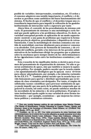posible de variables: interpersonales, económicas, etc. El orden y
el consenso adquieren una notable importancia; el conflicto y el de-
sorden se perciben como antitéticos del buen funcionamiento del
sistema. El hecho de que el conflicto y el desorden tengan una ex-
traordinaria importancia para impedir la reificación de los modelos
institucionales de interacción vuelve a ignorarse por tanto
31
.
Ahora bien, el contenido de los procedimientos de sistemas está
vacío. El pensamiento de sistemas es una metodología o serie for-
mal que puede aplicarse a los problemas educativos. Es decir, su
vaciedad conceptual permite su aplicación de un modo supuesta-
mente «neutral» a una gama de problemas que requieren la formu-
lación precisa de objetivos, procedimientos y dispositivos de retroa-
limentación. Como la metodología de sistemas comunica este sen-
tido de neutralidad, conviene idealmente para promover consenso
a su alrededor. Este proceso de formación de consenso, y de evi-
tación del conflicto, permite a los intereses de los gerentes admi-
nistrativos de las instituciones dirigir las preguntas que se plantean
sobre la enseñanza (pero siempre dentro de las «determinaciones»
de las vinculaciones reales entre las instituciones económicas y cul-
turales)
32
.
Esta evocación de los significados tácitos es decisiva para el exa-
men del pensamiento de organización de sistemas. No sólo se ge-
neran sentimientos de apoyo, sino que también se mejora la aquies-
cencia política. Por ejemplo, pudiera suceder que la escuela común
y los apuntalamientos ideológicos que la apoyan nunca sirvieran
para educar adecuadamente, por ejemplo, a las minorías racionales
de los EE.UU.33
. También podría suceder que la escuela haya ser-
vido básicamente para aportar y distribuir oportunidades que en tér-
minos de clase económica son desiguales. Por tanto, el empleo de
sofisticadas razones «científicas» para provocar sentimientos de apo-
yo puede impedir que una parte de la población comprenda que en
general la escuela, tal como existe, no puede satisfacer muchas de
las necesidades de las minorías y de otras poblaciones. El propio es-
tatus institucional queda cogido en una variedad de otras formas ins-
titucionales —por ejemplo, económicas— que mejoran las estruc-
turas políticas y económicas existentes.
 