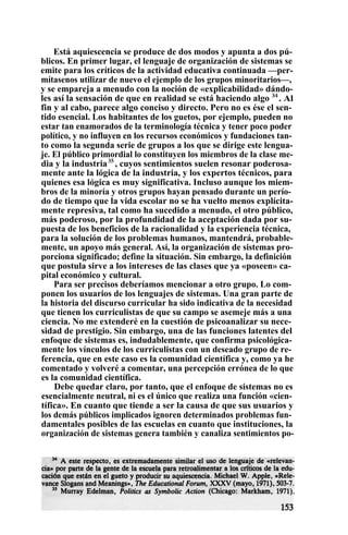 Está aquiescencia se produce de dos modos y apunta a dos pú-
blicos. En primer lugar, el lenguaje de organización de sistemas se
emite para los críticos de la actividad educativa continuada —per-
mítasenos utilizar de nuevo el ejemplo de los grupos minoritarios—,
y se empareja a menudo con la noción de «explicabilidad» dándo-
les así la sensación de que en realidad se está haciendo algo 34
. Al
fin y al cabo, parece algo conciso y directo. Pero no es ése el sen-
tido esencial. Los habitantes de los guetos, por ejemplo, pueden no
estar tan enamorados de la terminología técnica y tener poco poder
político, y no influyen en los recursos económicos y fundaciones tan-
to como la segunda serie de grupos a los que se dirige este lengua-
je. El público primordial lo constituyen los miembros de la clase me-
dia y la industria35
, cuyos sentimientos suelen resonar poderosa-
mente ante la lógica de la industria, y los expertos técnicos, para
quienes esa lógica es muy significativa. Incluso aunque los miem-
bros de la minoría y otros grupos hayan pensado durante un perío-
do de tiempo que la vida escolar no se ha vuelto menos explícita-
mente represiva, tal como ha sucedido a menudo, el otro público,
más poderoso, por la profundidad de la aceptación dada por su-
puesta de los beneficios de la racionalidad y la experiencia técnica,
para la solución de los problemas humanos, mantendrá, probable-
mente, un apoyo más general. Así, la organización de sistemas pro-
porciona significado; define la situación. Sin embargo, la definición
que postula sirve a los intereses de las clases que ya «poseen» ca-
pital económico y cultural.
Para ser precisos deberíamos mencionar a otro grupo. Lo com-
ponen los usuarios de los lenguajes de sistemas. Una gran parte de
la historia del discurso curricular ha sido indicativa de la necesidad
que tienen los curriculistas de que su campo se asemeje más a una
ciencia. No me extenderé en la cuestión de psicoanalizar su nece-
sidad de prestigio. Sin embargo, una de las funciones latentes del
enfoque de sistemas es, indudablemente, que confirma psicológica-
mente los vínculos de los curriculistas con un deseado grupo de re-
ferencia, que en este caso es la comunidad científica y, como ya he
comentado y volveré a comentar, una percepción errónea de lo que
es la comunidad científica.
Debe quedar claro, por tanto, que el enfoque de sistemas no es
esencialmente neutral, ni es el único que realiza una función «cien-
tífica». En cuanto que tiende a ser la causa de que sus usuarios y
los demás públicos implicados ignoren determinados problemas fun-
damentales posibles de las escuelas en cuanto que instituciones, la
organización de sistemas genera también y canaliza sentimientos po-
 