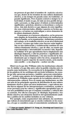 un proceso al que daré el nombre de tradición selectiva:
eso que, dentro de los términos de una cultura dominante
efectiva, se da siempre de pasada como «la tradición», el
pasado significante. Pero el punto central es siempre la se-
lectividad; el modo en que, de todo un área posible del pa-
sado y presente, se elige poner el énfasis en determinados
significados y prácticas, mientras se desestiman y excluyen
otros. Aún más decisivo es que algunos de estos significa-
dos sean reinterpretados, diluidos o puestos en formas que
apoyen, o al menos no contradigan, a otros elementos de
la cultura dominante efectiva.
Si pensamos en el proceso educativo, en los procesos
más amplios de formación social dentro de instituciones
como la familia, en la organización y definiciones prácticas
del trabajo, en la tradición selectiva en un nivel intelectual
y teórico, veremos que todas estas fuerzas están implica-
das en una elaboración y reelaboración continua de una
cultura dominante efectiva, y que de ellas, en cuanto que
experimentadas e internalizadas en nuestra vida, depende
la realidad. Si lo que aprendemos fuera simplemente una
ideología impuesta, o sólo las prácticas y significados ais-
lables de la clase dominante, o de una sección de la clase
dominante que se impone sobre las otras, ocupando me-
ramente la parte superior de nuestra mente, sería mucho
más sencillo —y me alegraría— acabar con ello.
Obsérvese lo que dice Williams sobre las instituciones educati-
vas. Es similar a lo que dije antes sobre la posible relación entre la
escuela como institución y la recreación de la desigualdad. Utilizan-
do las palabras de los sociólogos del currículo británicos, las escue-
las no sólo «procesan personas», también «procesan conocimien-
to»12
. Actúan como agentes de la hegemonía cultural e ideológica,
en palabras de Williams como agentes de la tradición selectiva y la
«incorporación» cultural. Pero en cuanto que instituciones, no sólo
son unas de las principales agencias de distribución de una cultura
dominante efectiva; junto con otras instituciones, y aquí cobran mu-
cha fuerza algunas de las interpretaciones económicas, ayudan a
crear personas (con los valores y significados apropiados) que no
ven otra posibilidad seria que el conjunto económico y cultural aho-
ra existente. Por ello los conceptos de ideología, hegemonía y tra-
dición selectiva son elementos decisivos del apuntalamiento analí-
tico y político de los análisis incluidos en este volúmen.
Por ejemplo, como argumentaré más adelante, las cuestiones
que rodean al conocimiento que se enseña realmente en las escue-
las, a lo que se considera como el conocimiento socialmente legíti-
 