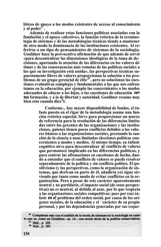 líticos de apoyo a los modos existentes de acceso al conocimiento
y al poder3
.
Además de realizar estas funciones politicas asociadas con la
fundación y el apoyo «afectivo», la función retórica de la termino-
logía de sistemas y de las metodologías técnicas tiende a mantener
de otro modo la dominancia de las instituciones existentes. Al re-
ferirse a un tipo de pensamientos de sistemas de la sociología,
Gouldner hace la provocativa afirmación de que además de servir
«para descentralizar las dimensiones ideológicas de la toma de de-
cisiones, apartando la atención de las diferencias en los valores úl-
timos y de las consecuencias más remotas de las políticas sociales a
las que su investigación está unida», las perspectivas técnicas su-
puestamente libres de valores proporcionan la solución a los pro-
blemas de un grupo gerencial de élite37
, pero no solucionan las cues-
tiones evaluativas complejas y fundamentales a las que nos enfren-
tamos en la educación, por ejemplo las concernientes a los modos
adecuados de educar a los hijos, o las cuestiones de educación ver-
sus formación, y a la de libertad y autoridad. Gouldner resume muy
bien esto cuando dice3
8:
Conforme... hay mayor disponibilidad de fondos, el én-
fasis puesto en el rigor de la metodología asume una fun-
ción retórica especial. Sirve para proporcionar un marco
de referencia para la resolución de las diferencias limita-
das entre los gerentes de las organizaciones y las institu-
ciones, quienes tienen pocos conflictos debidos a los valo-
res básicos o las organizaciones sociales, prestando la san-
ción de la ciencia a unas limitadas elecciones politicas con-
cernientes a modos y medios. Al mismo tiempo, su énfasis
cognitivo sirve para descentralizar el conflicto de valores
que permanece implicado en las diferencias políticas, y
para centrar las afirmaciones en cuestiones de hecho, dan-
do a entender que el conflicto de valores se puede resolver
separadamente de la politica y sin conflicto político. El po-
sitivismo (y las perspectivas, como la organización de sis-
temas, que derivan en parte de él, añadiría yo) sigue sir-
viendo por tanto como modo de evitar conflictos en la or-
ganización. Pero a pesar de este carácter aparentemente
neutral y no partidario, el impacto social (de estas perspec-
tivas) no es neutral, ni debido al azar, por lo que respecta
a las organizaciones sociales competitivas; pues por (su) én-
fasis en el problema del orden social, por causa de los orí-
genes sociales, de la educación y el ` carácter de su propio
personal, y por las dependencias generadas por sus reque-
 