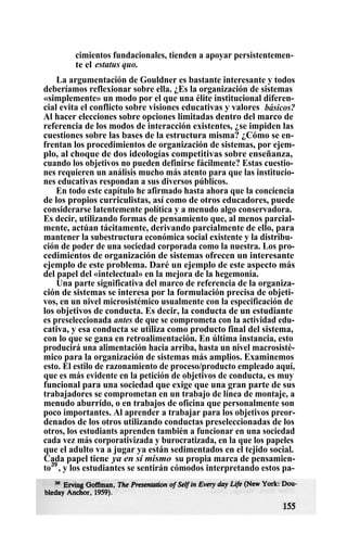 cimientos fundacionales, tienden a apoyar persistentemen-
te el estatus quo.
La argumentación de Gouldner es bastante interesante y todos
deberíamos reflexionar sobre ella. ¿Es la organización de sistemas
«simplemente» un modo por el que una élite institucional diferen-
cial evita el conflicto sobre visiones educativas y valores básicos?
Al hacer elecciones sobre opciones limitadas dentro del marco de
referencia de los modos de interacción existentes, ¿se impiden las
cuestiones sobre las bases de la estructura misma? ¿Cómo se en-
frentan los procedimientos de organización de sistemas, por ejem-
plo, al choque de dos ideologías competitivas sobre enseñanza,
cuando los objetivos no pueden definirse fácilmente? Estas cuestio-
nes requieren un análisis mucho más atento para que las institucio-
nes educativas respondan a sus diversos públicos.
En todo este capítulo he afirmado hasta ahora que la conciencia
de los propios curriculistas, así como de otros educadores, puede
considerarse latentemente política y a menudo algo conservadora.
Es decir, utilizando formas de pensamiento que, al menos parcial-
mente, actúan tácitamente, derivando parcialmente de ello, para
mantener la subestructura económica social existente y la distribu-
ción de poder de una sociedad corporada como la nuestra. Los pro-
cedimientos de organización de sistemas ofrecen un interesante
ejemplo de este problema. Daré un ejemplo de este aspecto más
del papel del «intelectual» en la mejora de la hegemonía.
Una parte significativa del marco de referencia de la organiza-
ción de sistemas se interesa por la formulación precisa de objeti-
vos, en un nivel microsistémico usualmente con la especificación de
los objetivos de conducta. Es decir, la conducta de un estudiante
es preseleccionada antes de que se comprometa con la actividad edu-
cativa, y esa conducta se utiliza como producto final del sistema,
con lo que se gana en retroalimentación. En última instancia, esto
producirá una alimentación hacia arriba, hasta un nivel macrosisté-
mico para la organización de sistemas más amplios. Examinemos
esto. El estilo de razonamiento de proceso/producto empleado aquí,
que es más evidente en la petición de objetivos de conducta, es muy
funcional para una sociedad que exige que una gran parte de sus
trabajadores se comprometan en un trabajo de línea de montaje, a
menudo aburrido, o en trabajos de oficina que personalmente son
poco importantes. Al aprender a trabajar para los objetivos preor-
denados de los otros utilizando conductas preseleccionadas de los
otros, los estudiants aprenden también a funcionar en una sociedad
cada vez más corporativizada y burocratizada, en la que los papeles
que el adulto va a jugar ya están sedimentados en el tejido social.
Cada papel tiene ya en sí mismo su propia marca de pensamien-
to39
, y los estudiantes se sentirán cómodos interpretando estos pa-
 