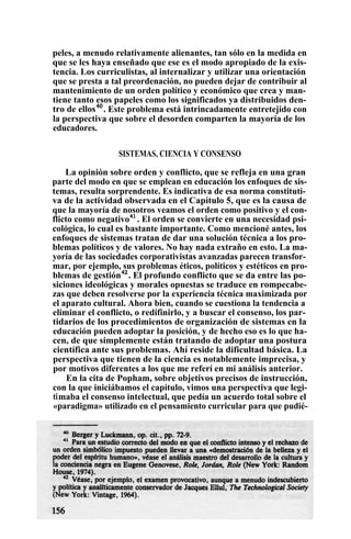 peles, a menudo relativamente alienantes, tan sólo en la medida en
que se les haya enseñado que ese es el modo apropiado de la exis-
tencia. Los curriculistas, al internalizar y utilizar una orientación
que se presta a tal preordenación, no pueden dejar de contribuir al
mantenimiento de un orden político y económico que crea y man-
tiene tanto esos papeles como los significados ya distribuidos den-
tro de ellos40
. Este problema está intrincadamente entretejido con
la perspectiva que sobre el desorden comparten la mayoría de los
educadores.
SISTEMAS, CIENCIA Y CONSENSO
La opinión sobre orden y conflicto, que se refleja en una gran
parte del modo en que se emplean en educación los enfoques de sis-
temas, resulta sorprendente. Es indicativa de esa norma constituti-
va de la actividad observada en el Capítulo 5, que es la causa de
que la mayoría de nosotros veamos el orden como positivo y el con-
flicto como negativo41
. El orden se convierte en una necesidad psi-
cológica, lo cual es bastante importante. Como mencioné antes, los
enfoques de sistemas tratan de dar una solución técnica a los pro-
blemas políticos y de valores. No hay nada extraño en esto. La ma-
yoría de las sociedades corporativistas avanzadas parecen transfor-
mar, por ejemplo, sus problemas éticos, políticos y estéticos en pro-
blemas de gestión42
. El profundo conflicto que se da entre las po-
siciones ideológicas y morales opuestas se traduce en rompecabe-
zas que deben resolverse por la experiencia técnica maximizada por
el aparato cultural. Ahora bien, cuando se cuestiona la tendencia a
eliminar el conflicto, o redifinirlo, y a buscar el consenso, los par-
tidarios de los procedimientos de organización de sistemas en la
educación pueden adoptar la posición, y de hecho eso es lo que ha-
cen, de que simplemente están tratando de adoptar una postura
científica ante sus problemas. Ahí reside la dificultad básica. La
perspectiva que tienen de la ciencia es notablemente imprecisa, y
por motivos diferentes a los que me referí en mi análisis anterior.
En la cita de Popham, sobre objetivos precisos de instrucción,
con la que iniciábamos el capítulo, vimos una perspectiva que legi-
timaba el consenso intelectual, que pedía un acuerdo total sobre el
«paradigma» utilizado en el pensamiento curricular para que pudié-
 