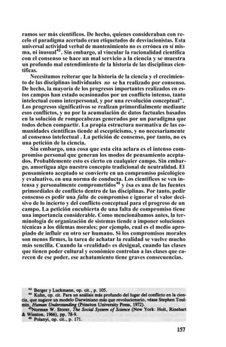 ramos ser más científicos. De hecho, quienes consideraban con re-
celo el paradigma acertado eran etiquetados de desviacionistas. Esta
universal actividad verbal de mantenimiento no es errónea en sí mis-
ma, ni inusual43
. Sin embargo, al vincular la racionalidad científica
con el consenso se hace un mal servicio a la ciencia y se muestra
un profundo mal entendimiento de la historia de las disciplinas cien-
tíficas.
Necesitamos reiterar que la historia de la ciencia y el crecimien-
to de las disciplinas individuales no se ha realizado por consenso.
De hecho, la mayoría de los progresos importantes realizados en es-
tos campos han estado ocasionados por un conflicto intenso, tanto
intelectual como interpersonal, y por una revolución conceptual".
Los progresos significativos se realizan primordialmente mediante
esos conflictos, y no por la acumulación de datos factuales basados
en la solución de rompecabezas generados por un paradigma que
todos deben compartir. La propia estructura normativa de las co-
munidades científicas tiende al escepticismo, y no necesariamente
al consenso intelectual . La petición de consenso, por tanto, no es
una petición de la ciencia.
Sin embargo, una cosa que esta cita aclara es el intenso com-
promiso personal que generan los modos de pensamiento acepta-
dos. Probablemente esto es cierto en cualquier campo. Sin embar-
go, amortigua algo nuestro concepto tradicional de neutralidad. El
pensamiento aceptado se convierte en un compromiso psicológico
y evaluativo, en una norma de conducta. Los científicos se ven in-
tensa y personalmente comprometidos46
y ésa es una de las fuentes
primordiales de conflicto dentro de las disciplinas. Por tanto, pedir
consenso es pedir una falta de compromiso e ignorar el valor deci-
sivo de lo incierto y del conflicto conceptual para el progreso de un
campo. La petición encubierta de una falta de compromiso tiene
una importancia considerable. Como mencionábamos antes, la ter-
minología de organización de sistemas tiende a imponer soluciones
técnicas a los dilemas morales; por ejemplo, cual es el medio apro-
piado de influir en otro ser humano. Si los compromisos morales
son menos firmes, la tarea de achatar la realidad se vuelve mucho
más sencilla. Cuando la «realidad» es desigual, cuando las clases
que tienen poder cultural y económico controlan a las clases que ca-
recen de ese poder, ese achatamiento tiene graves consecuencias.
 