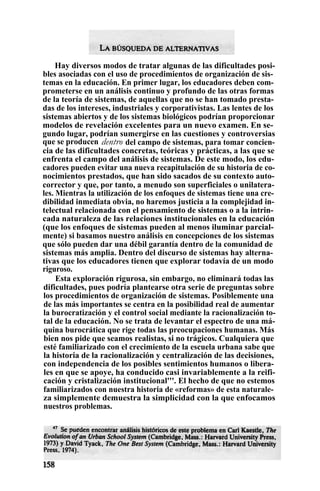 Hay diversos modos de tratar algunas de las dificultades posi-
bles asociadas con el uso de procedimientos de organización de sis-
temas en la educación. En primer lugar, los educadores deben com-
prometerse en un análisis continuo y profundo de las otras formas
de la teoría de sistemas, de aquellas que no se han tomado presta-
das de los intereses, industriales y corporativistas. Las lentes de los
sistemas abiertos y de los sistemas biológicos podrían proporcionar
modelos de revelación excelentes para un nuevo examen. En se-
gundo lugar, podrían sumergirse en las cuestiones y controversias
que se producen dentro del campo de sistemas, para tomar concien-
cia de las dificultades concretas, teóricas y prácticas, a las que se
enfrenta el campo del análisis de sistemas. De este modo, los edu-
cadores pueden evitar una nueva recapitulación de su historia de co-
nocimientos prestados, que han sido sacados de su contexto auto-
corrector y que, por tanto, a menudo son superficiales o unilatera-
les. Mientras la utilización de los enfoques de sistemas tiene una cre-
dibilidad inmediata obvia, no haremos justicia a la complejidad in-
telectual relacionada con el pensamiento de sistemas o a la intrin-
cada naturaleza de las relaciones institucionales en la educación
(que los enfoques de sistemas pueden al menos iluminar parcial-
mente) si basamos nuestro análisis en concepciones de los sistemas
que sólo pueden dar una débil garantía dentro de la comunidad de
sistemas más amplia. Dentro del discurso de sistemas hay alterna-
tivas que los educadores tienen que explorar todavía de un modo
riguroso.
Esta exploración rigurosa, sin embargo, no eliminará todas las
dificultades, pues podría plantearse otra serie de preguntas sobre
los procedimientos de organización de sistemas. Posiblemente una
de las más importantes se centra en la posibilidad real de aumentar
la burocratización y el control social mediante la racionalización to-
tal de la educación. No se trata de levantar el espectro de una má-
quina burocrática que rige todas las preocupaciones humanas. Más
bien nos pide que seamos realistas, si no trágicos. Cualquiera que
esté familiarizado con el crecimiento de la escuela urbana sabe que
la historia de la racionalización y centralización de las decisiones,
con independencia de los posibles sentimientos humanos o libera-
les en que se apoye, ha conducido casi invariablemente a la reifi-
cación y cristalización institucional'''. El hecho de que no estemos
familiarizados con nuestra historia de «reformas» de esta naturale-
za simplemente demuestra la simplicidad con la que enfocamos
nuestros problemas.
 